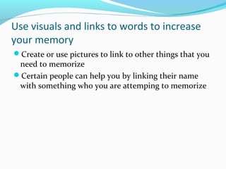 Use visuals and links to words to increase
your memory
Create or use pictures to link to other things that you
need to memorize
Certain people can help you by linking their name
with something who you are attemping to memorize
 