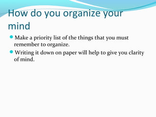 How do you organize your
mind
Make a priority list of the things that you must
remember to organize.
Writing it down on paper will help to give you clarity
of mind.
 