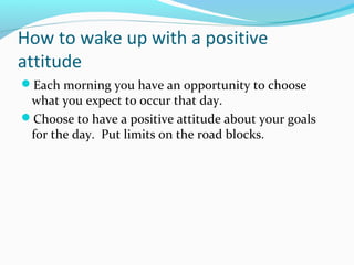 How to wake up with a positive
attitude
Each morning you have an opportunity to choose
what you expect to occur that day.
Choose to have a positive attitude about your goals
for the day. Put limits on the road blocks.
 