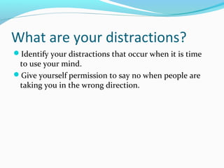 What are your distractions?
Identify your distractions that occur when it is time
to use your mind.
Give yourself permission to say no when people are
taking you in the wrong direction.
 