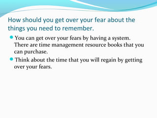 How should you get over your fear about the
things you need to remember.
You can get over your fears by having a system.
There are time management resource books that you
can purchase.
Think about the time that you will regain by getting
over your fears.
 