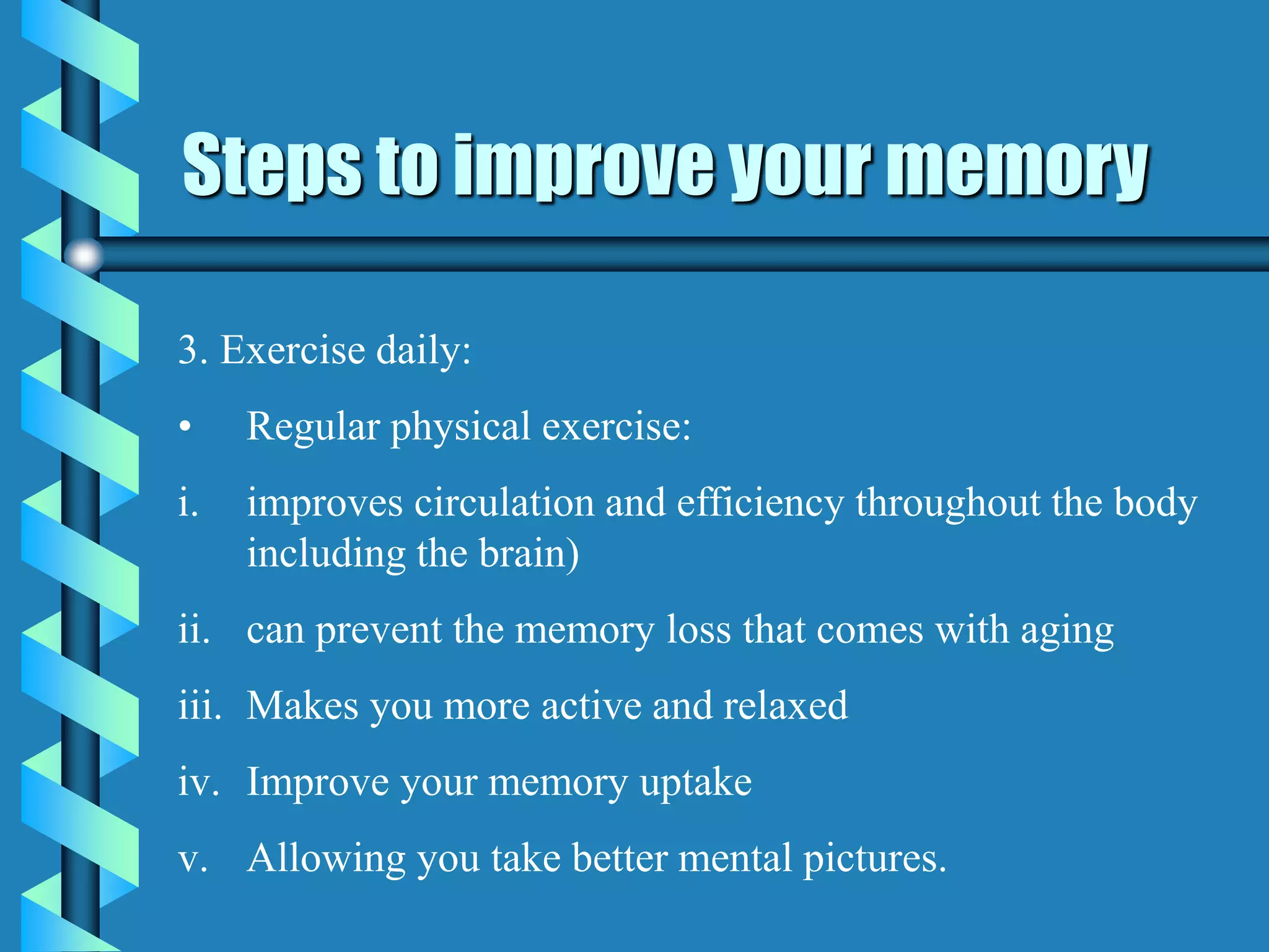 Steps to improve your memory
3. Exercise daily:
• Regular physical exercise:
i. improves circulation and efficiency throughout the body
including the brain)
ii. can prevent the memory loss that comes with aging
iii. Makes you more active and relaxed
iv. Improve your memory uptake
v. Allowing you take better mental pictures.
 