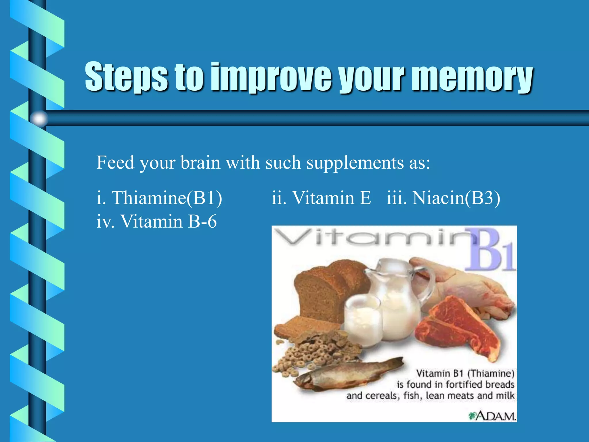 Steps to improve your memory
Feed your brain with such supplements as:
i. Thiamine(B1) ii. Vitamin E iii. Niacin(B3)
iv. Vitamin B-6
 