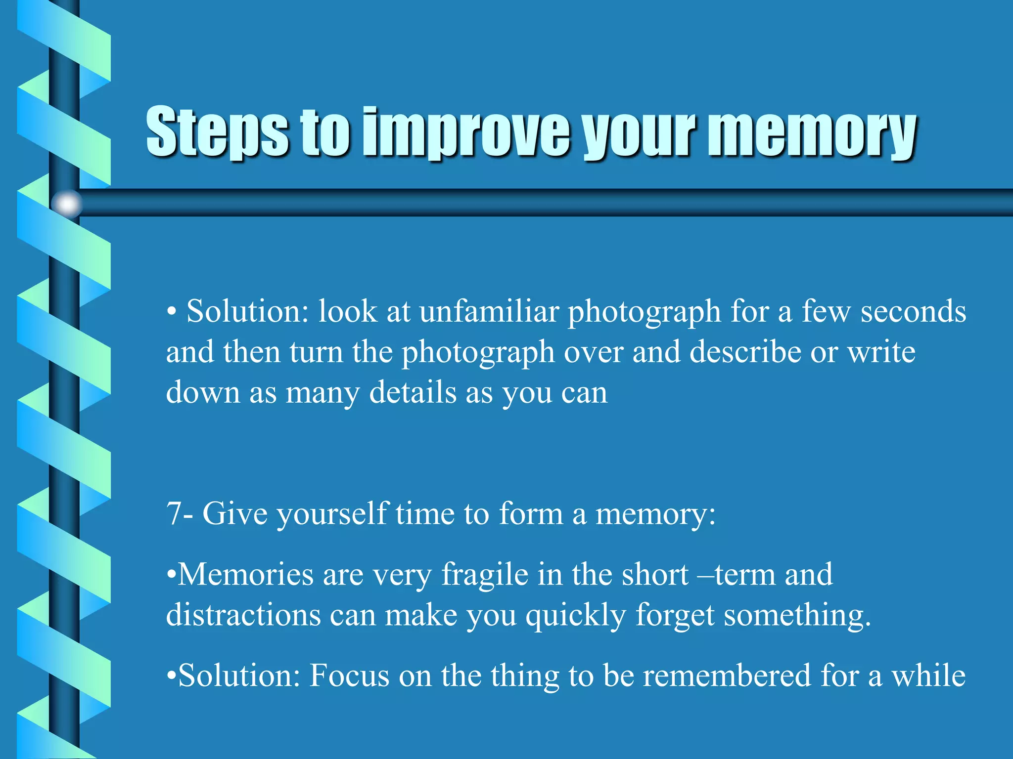 Steps to improve your memory
• Solution: look at unfamiliar photograph for a few seconds
and then turn the photograph over and describe or write
down as many details as you can
7- Give yourself time to form a memory:
•Memories are very fragile in the short –term and
distractions can make you quickly forget something.
•Solution: Focus on the thing to be remembered for a while
 