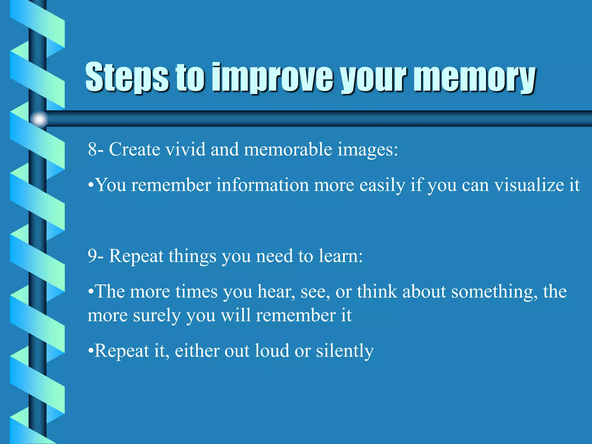 Steps to improve your memory
8- Create vivid and memorable images:
•You remember information more easily if you can visualize it
9- Repeat things you need to learn:
•The more times you hear, see, or think about something, the
more surely you will remember it
•Repeat it, either out loud or silently
 