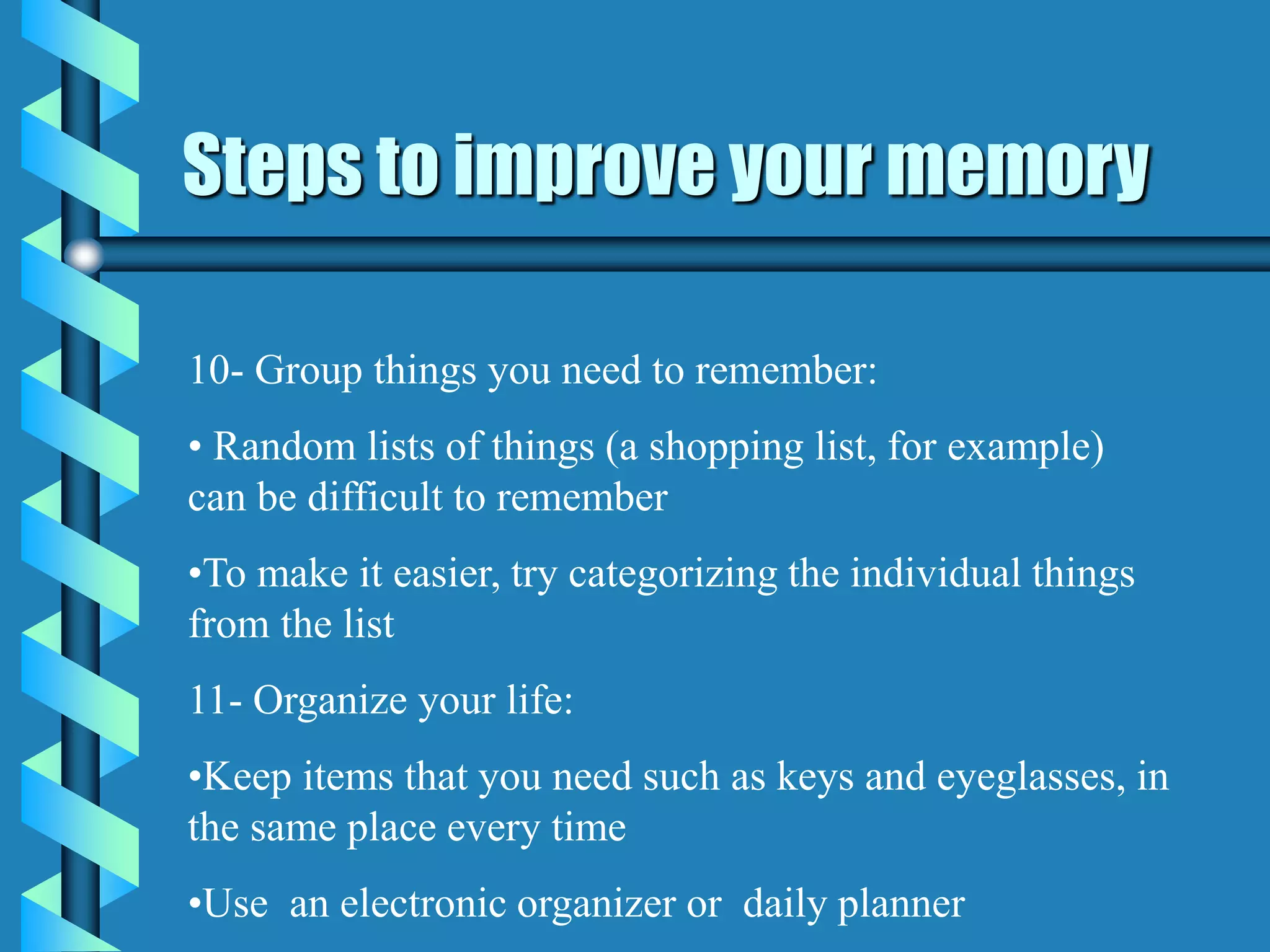 Steps to improve your memory
10- Group things you need to remember:
• Random lists of things (a shopping list, for example)
can be difficult to remember
•To make it easier, try categorizing the individual things
from the list
11- Organize your life:
•Keep items that you need such as keys and eyeglasses, in
the same place every time
•Use an electronic organizer or daily planner
 