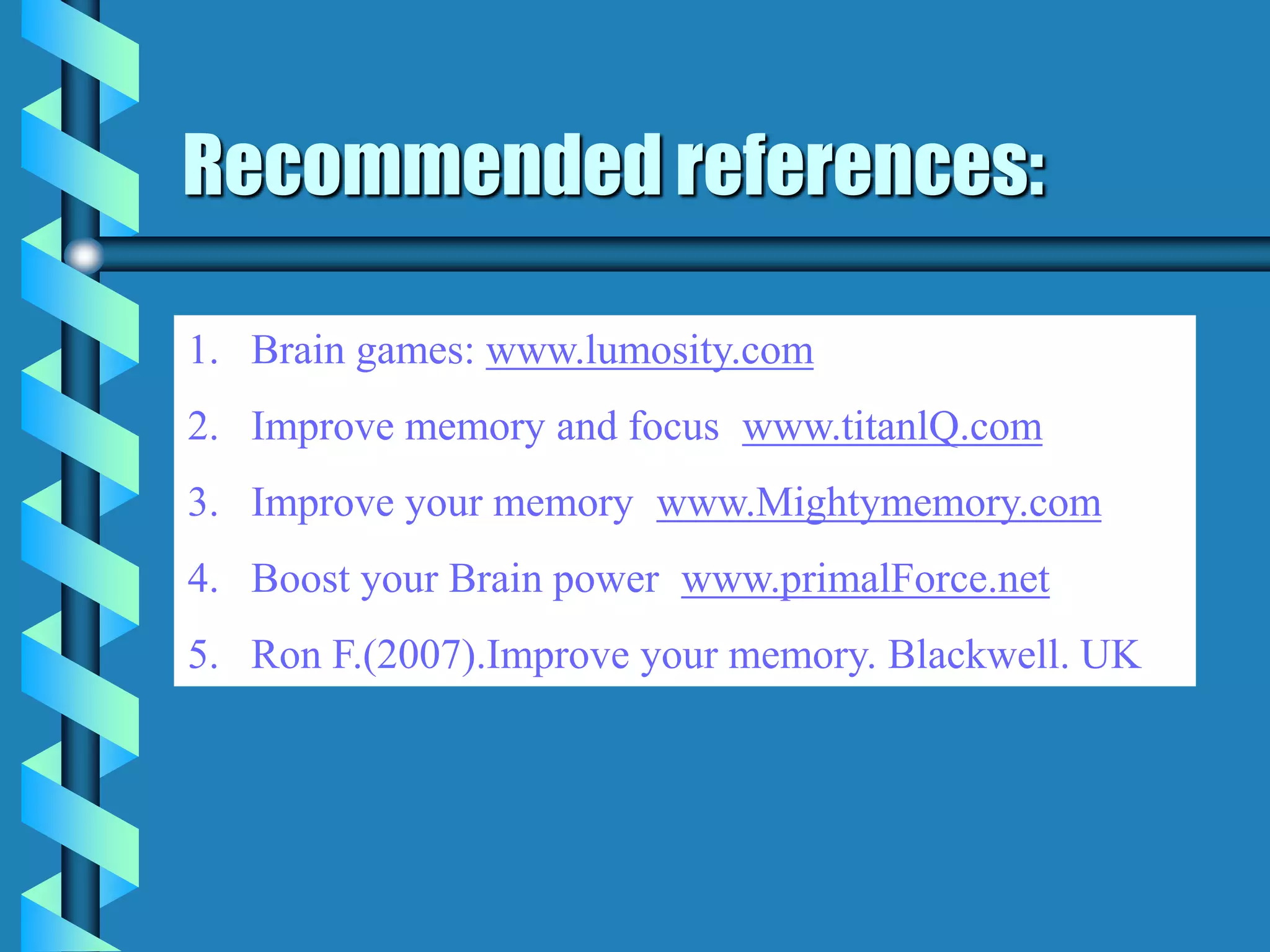 Recommended references:
1. Brain games: www.lumosity.com
2. Improve memory and focus: www.titanlQ.com
3. Improve your memory: www.Mightymemory.com
4. Boost your Brain power: www.primalForce.net
5. Ron F.(2007).Improve your memory. Blackwell. UK
 