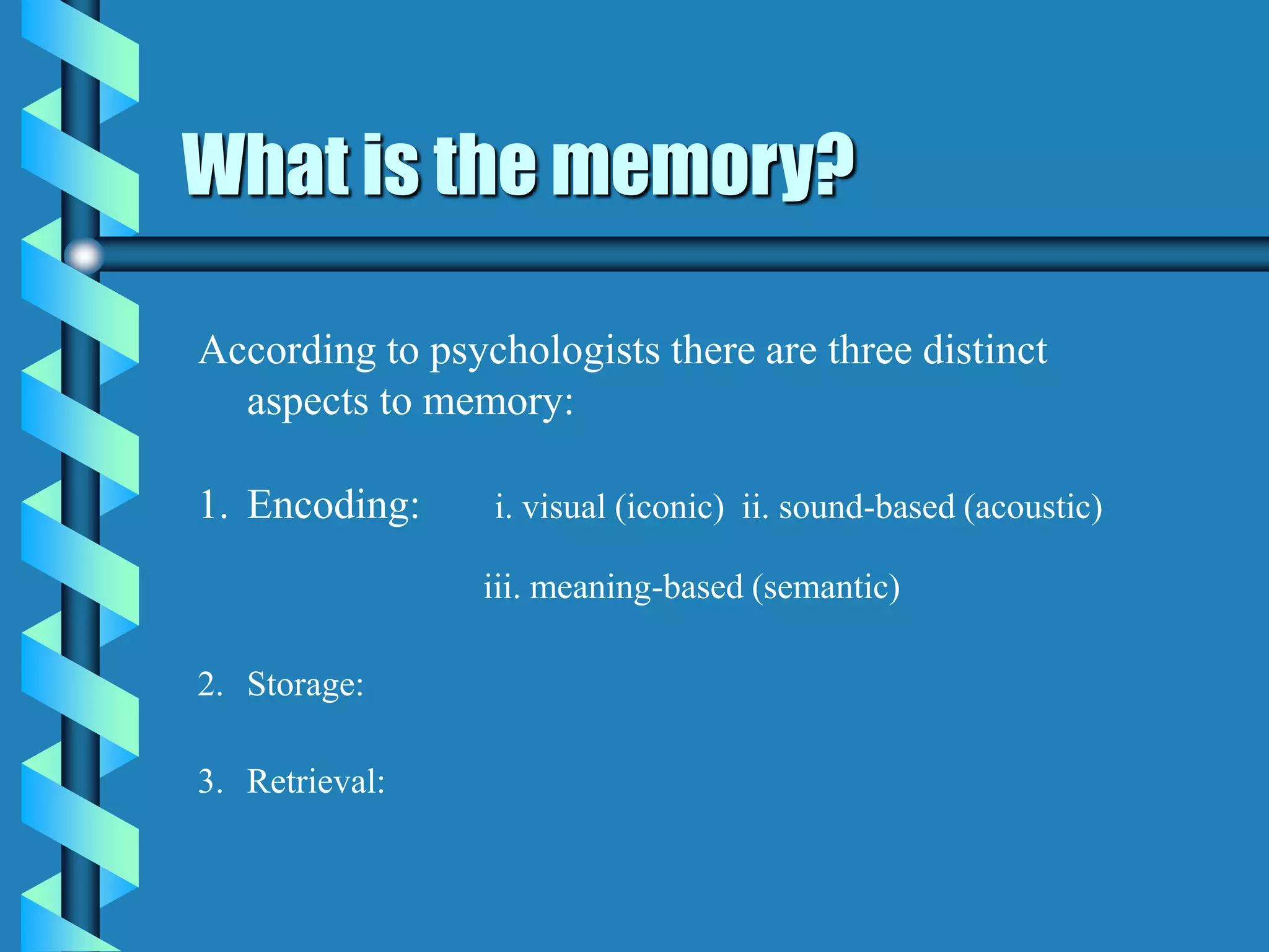 What is the memory?
According to psychologists there are three distinct
aspects to memory:
1. Encoding: i. visual (iconic) ii. sound-based (acoustic)
iii. meaning-based (semantic)
2. Storage:
3. Retrieval:
 