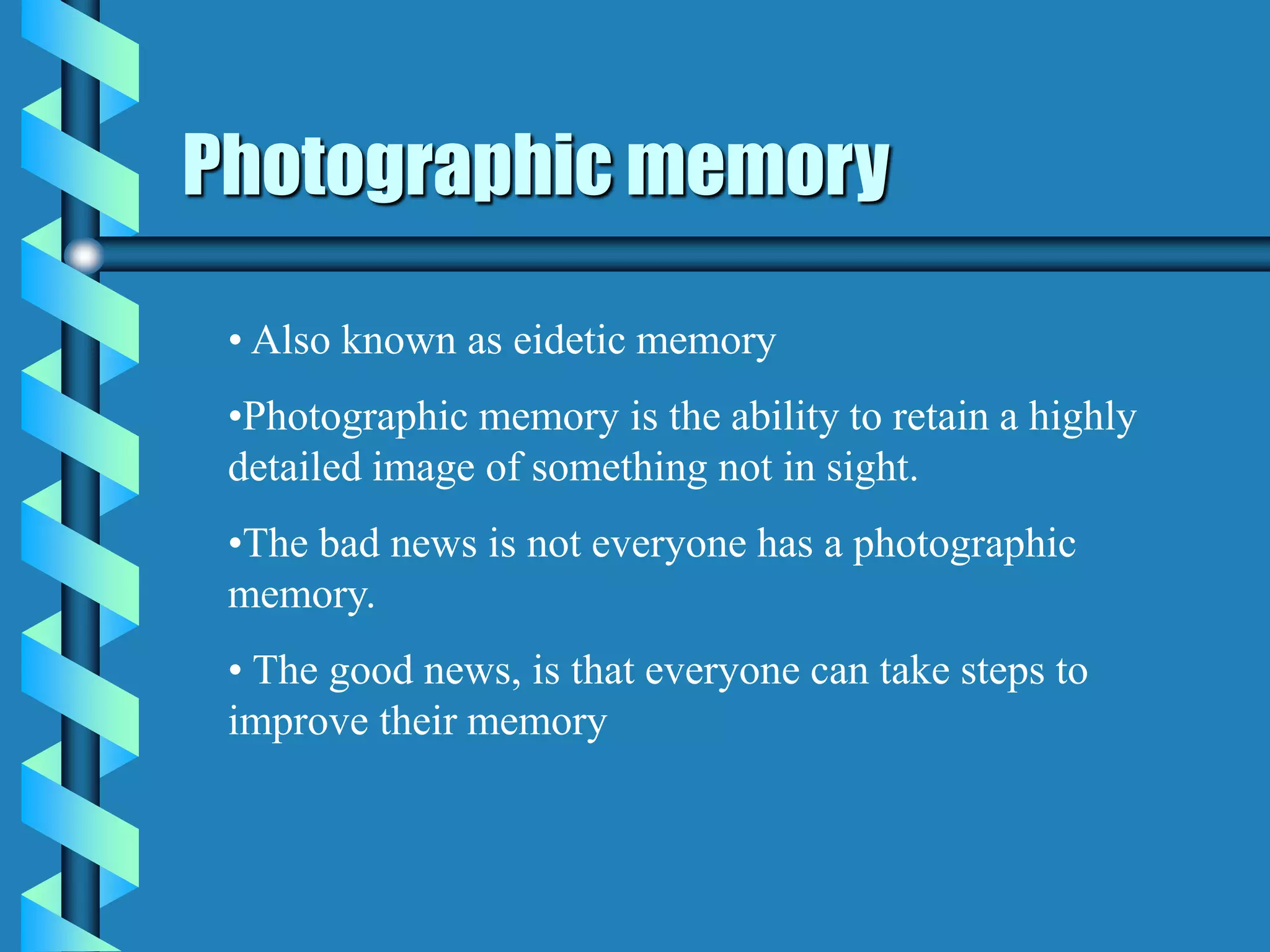 Photographic memory
• Also known as eidetic memory
•Photographic memory is the ability to retain a highly
detailed image of something not in sight.
•The bad news is not everyone has a photographic
memory.
• The good news, is that everyone can take steps to
improve their memory
 