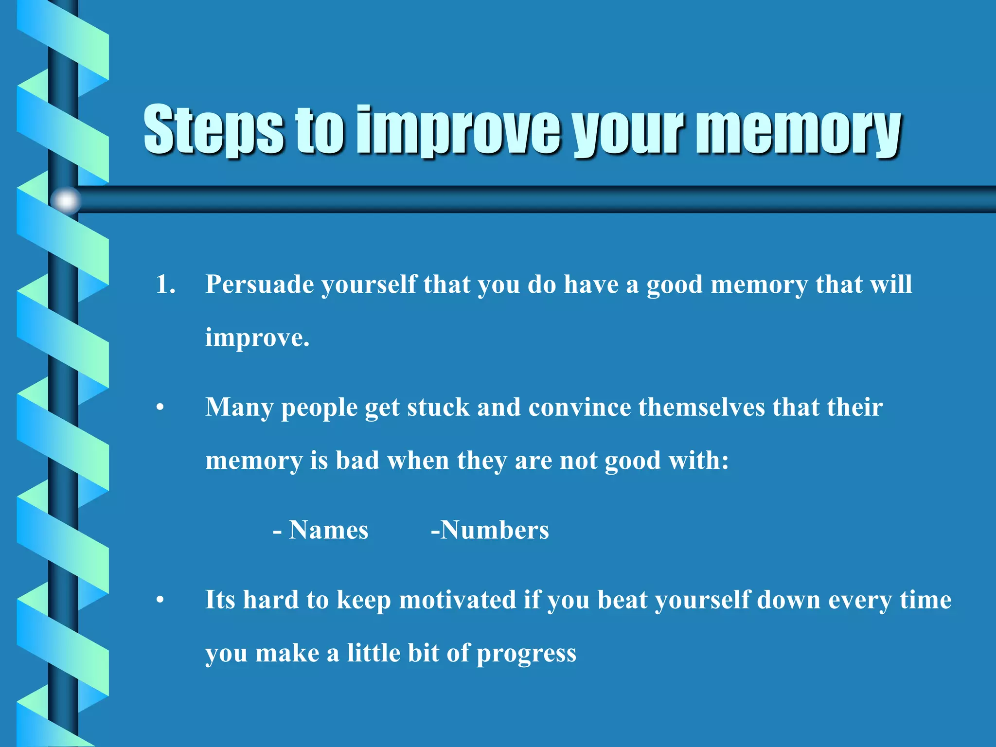 1. Persuade yourself that you do have a good memory that will
improve.
• Many people get stuck and convince themselves that their
memory is bad when they are not good with:
- Names -Numbers
• Its hard to keep motivated if you beat yourself down every time
you make a little bit of progress
Steps to improve your memory
 