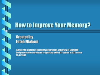 How to Improve Your Memory?
Created by
Fateh Eltaboni
(Libyan PhD student at Chemistry department, university of Sheffield)
Oral presentation introduced to Speaking skills RTP course at ELTC centre
20-11-2009
 