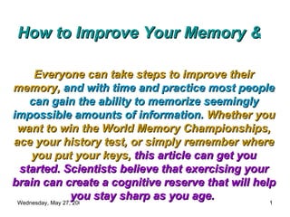 How to Improve Your Memory & Exercise Your Brain Everyone can take steps to improve their memory,   and with time and practice most people can gain the ability to memorize seemingly impossible amounts of information.   Whether you want to win the World Memory Championships, ace your history test, or simply remember where you put your keys,   this article can get you started. Scientists believe that exercising your brain can create a cognitive reserve that will help you stay sharp as you age.   