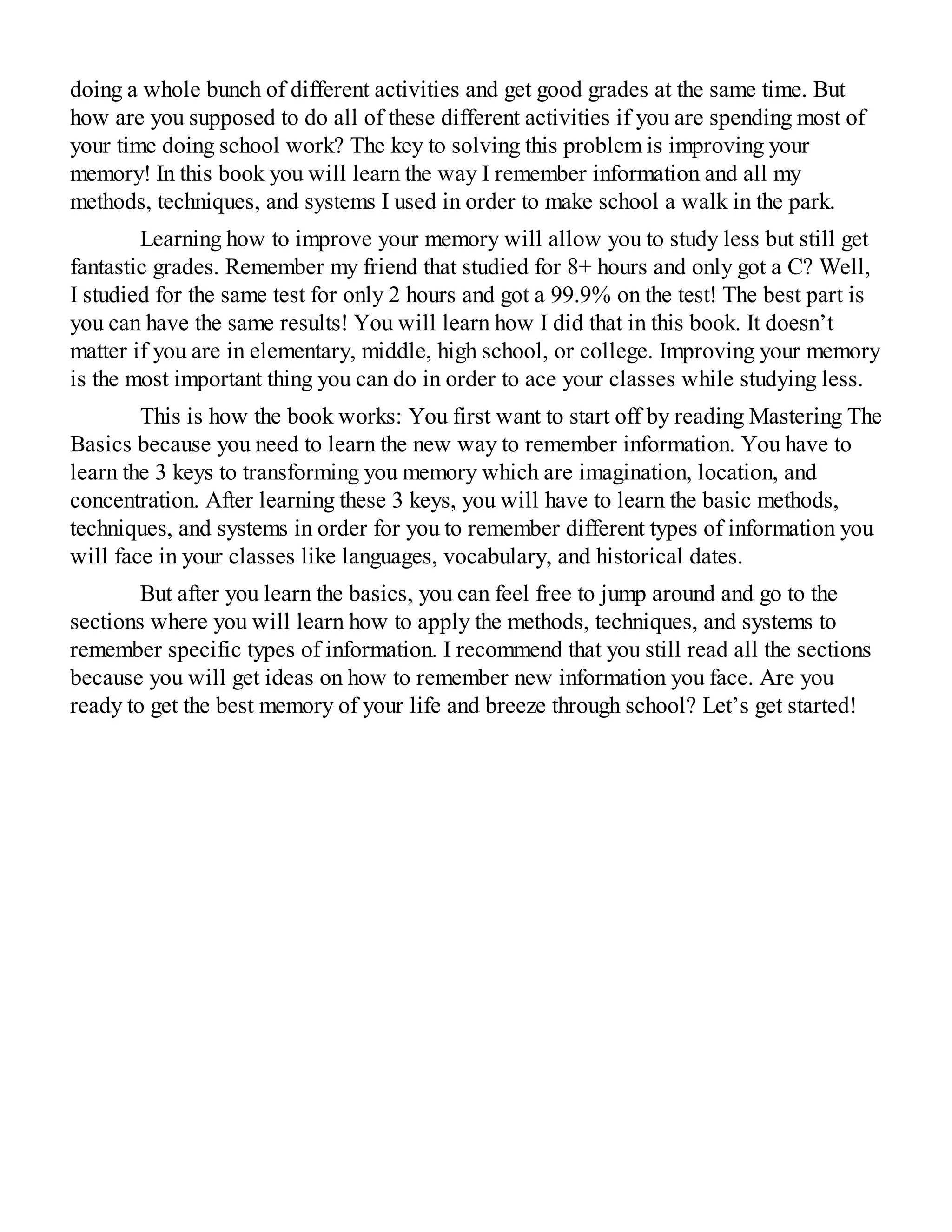 doing a whole bunch of different activities and get good grades at the same time. But
how are you supposed to do all of these different activities if you are spending most of
your time doing school work? The key to solving this problem is improving your
memory! In this book you will learn the way I remember information and all my
methods, techniques, and systems I used in order to make school a walk in the park.
Learning how to improve your memory will allow you to study less but still get
fantastic grades. Remember my friend that studied for 8+ hours and only got a C? Well,
I studied for the same test for only 2 hours and got a 99.9% on the test! The best part is
you can have the same results! You will learn how I did that in this book. It doesn’t
matter if you are in elementary, middle, high school, or college. Improving your memory
is the most important thing you can do in order to ace your classes while studying less.
This is how the book works: You first want to start off by reading Mastering The
Basics because you need to learn the new way to remember information. You have to
learn the 3 keys to transforming you memory which are imagination, location, and
concentration. After learning these 3 keys, you will have to learn the basic methods,
techniques, and systems in order for you to remember different types of information you
will face in your classes like languages, vocabulary, and historical dates.
But after you learn the basics, you can feel free to jump around and go to the
sections where you will learn how to apply the methods, techniques, and systems to
remember specific types of information. I recommend that you still read all the sections
because you will get ideas on how to remember new information you face. Are you
ready to get the best memory of your life and breeze through school? Let’s get started!
 