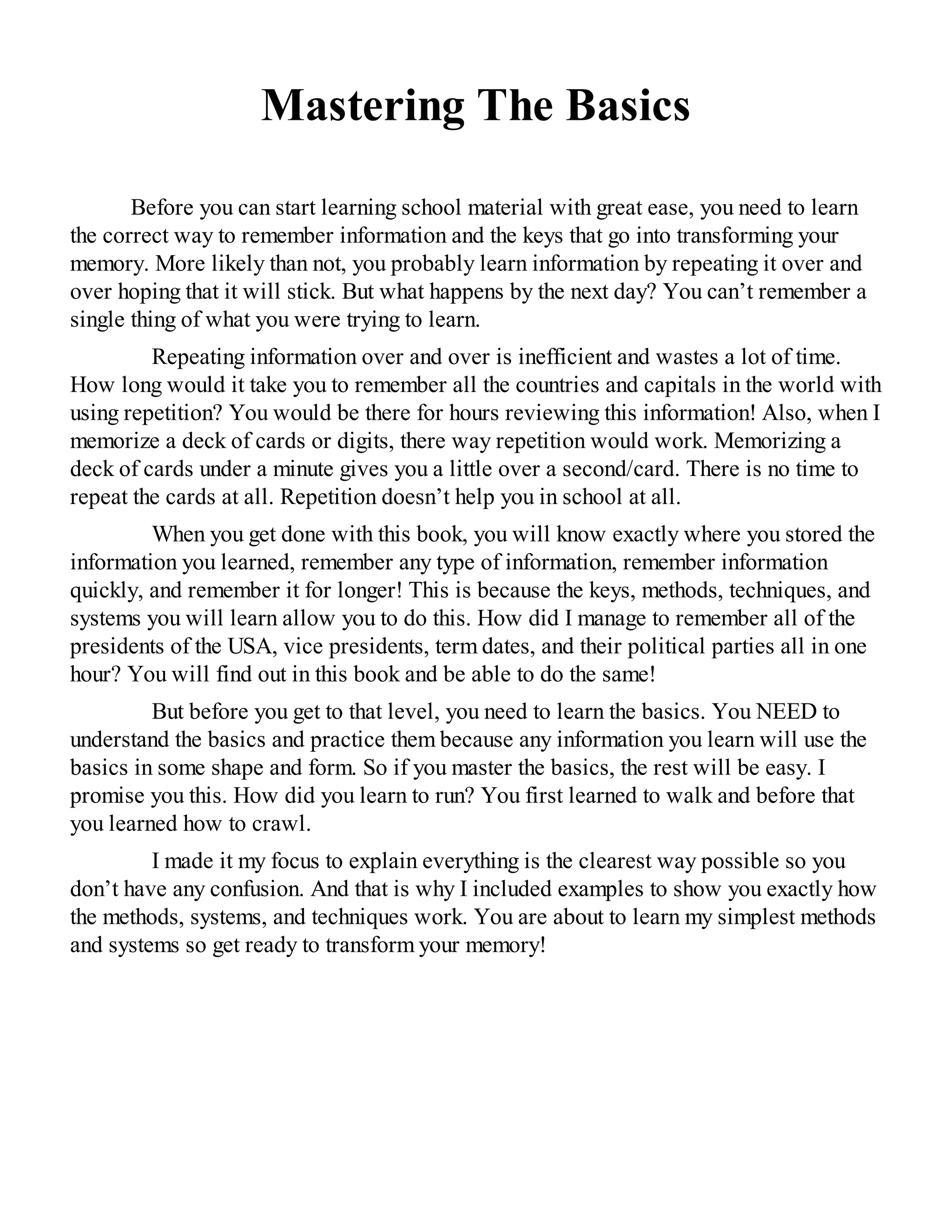 Mastering The Basics
Before you can start learning school material with great ease, you need to learn
the correct way to remember information and the keys that go into transforming your
memory. More likely than not, you probably learn information by repeating it over and
over hoping that it will stick. But what happens by the next day? You can’t remember a
single thing of what you were trying to learn.
Repeating information over and over is inefficient and wastes a lot of time.
How long would it take you to remember all the countries and capitals in the world with
using repetition? You would be there for hours reviewing this information! Also, when I
memorize a deck of cards or digits, there way repetition would work. Memorizing a
deck of cards under a minute gives you a little over a second/card. There is no time to
repeat the cards at all. Repetition doesn’t help you in school at all.
When you get done with this book, you will know exactly where you stored the
information you learned, remember any type of information, remember information
quickly, and remember it for longer! This is because the keys, methods, techniques, and
systems you will learn allow you to do this. How did I manage to remember all of the
presidents of the USA, vice presidents, term dates, and their political parties all in one
hour? You will find out in this book and be able to do the same!
But before you get to that level, you need to learn the basics. You NEED to
understand the basics and practice them because any information you learn will use the
basics in some shape and form. So if you master the basics, the rest will be easy. I
promise you this. How did you learn to run? You first learned to walk and before that
you learned how to crawl.
I made it my focus to explain everything is the clearest way possible so you
don’t have any confusion. And that is why I included examples to show you exactly how
the methods, systems, and techniques work. You are about to learn my simplest methods
and systems so get ready to transform your memory!
 