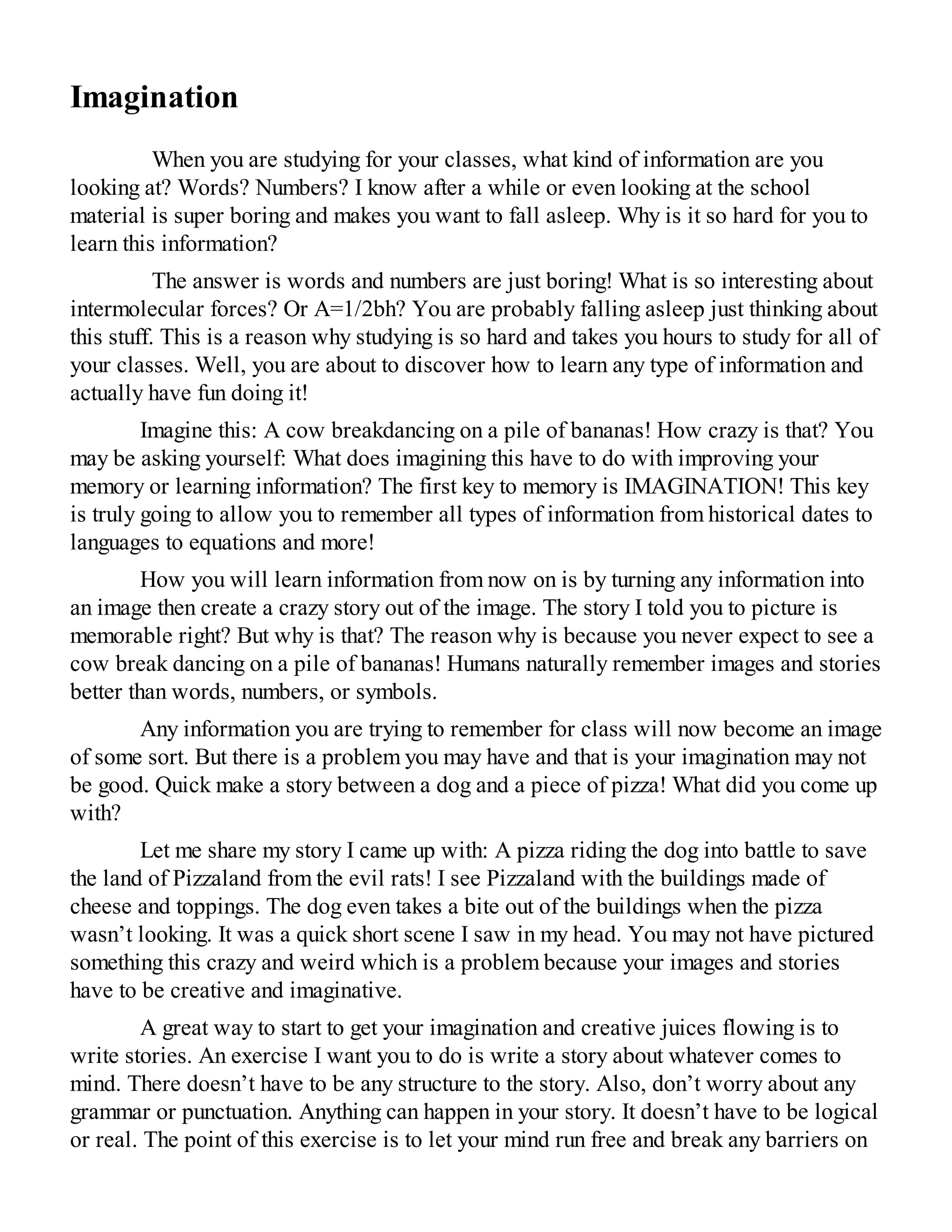 Imagination
When you are studying for your classes, what kind of information are you
looking at? Words? Numbers? I know after a while or even looking at the school
material is super boring and makes you want to fall asleep. Why is it so hard for you to
learn this information?
The answer is words and numbers are just boring! What is so interesting about
intermolecular forces? Or A=1/2bh? You are probably falling asleep just thinking about
this stuff. This is a reason why studying is so hard and takes you hours to study for all of
your classes. Well, you are about to discover how to learn any type of information and
actually have fun doing it!
Imagine this: A cow breakdancing on a pile of bananas! How crazy is that? You
may be asking yourself: What does imagining this have to do with improving your
memory or learning information? The first key to memory is IMAGINATION! This key
is truly going to allow you to remember all types of information from historical dates to
languages to equations and more!
How you will learn information from now on is by turning any information into
an image then create a crazy story out of the image. The story I told you to picture is
memorable right? But why is that? The reason why is because you never expect to see a
cow break dancing on a pile of bananas! Humans naturally remember images and stories
better than words, numbers, or symbols.
Any information you are trying to remember for class will now become an image
of some sort. But there is a problem you may have and that is your imagination may not
be good. Quick make a story between a dog and a piece of pizza! What did you come up
with?
Let me share my story I came up with: A pizza riding the dog into battle to save
the land of Pizzaland from the evil rats! I see Pizzaland with the buildings made of
cheese and toppings. The dog even takes a bite out of the buildings when the pizza
wasn’t looking. It was a quick short scene I saw in my head. You may not have pictured
something this crazy and weird which is a problem because your images and stories
have to be creative and imaginative.
A great way to start to get your imagination and creative juices flowing is to
write stories. An exercise I want you to do is write a story about whatever comes to
mind. There doesn’t have to be any structure to the story. Also, don’t worry about any
grammar or punctuation. Anything can happen in your story. It doesn’t have to be logical
or real. The point of this exercise is to let your mind run free and break any barriers on
 