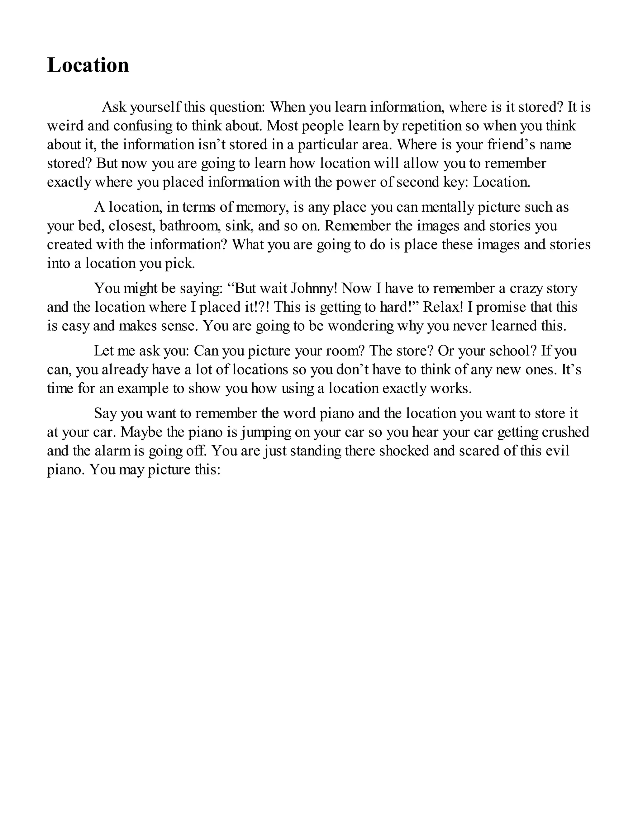 Location
Ask yourself this question: When you learn information, where is it stored? It is
weird and confusing to think about. Most people learn by repetition so when you think
about it, the information isn’t stored in a particular area. Where is your friend’s name
stored? But now you are going to learn how location will allow you to remember
exactly where you placed information with the power of second key: Location.
A location, in terms of memory, is any place you can mentally picture such as
your bed, closest, bathroom, sink, and so on. Remember the images and stories you
created with the information? What you are going to do is place these images and stories
into a location you pick.
You might be saying: “But wait Johnny! Now I have to remember a crazy story
and the location where I placed it!?! This is getting to hard!” Relax! I promise that this
is easy and makes sense. You are going to be wondering why you never learned this.
Let me ask you: Can you picture your room? The store? Or your school? If you
can, you already have a lot of locations so you don’t have to think of any new ones. It’s
time for an example to show you how using a location exactly works.
Say you want to remember the word piano and the location you want to store it
at your car. Maybe the piano is jumping on your car so you hear your car getting crushed
and the alarm is going off. You are just standing there shocked and scared of this evil
piano. You may picture this:
 