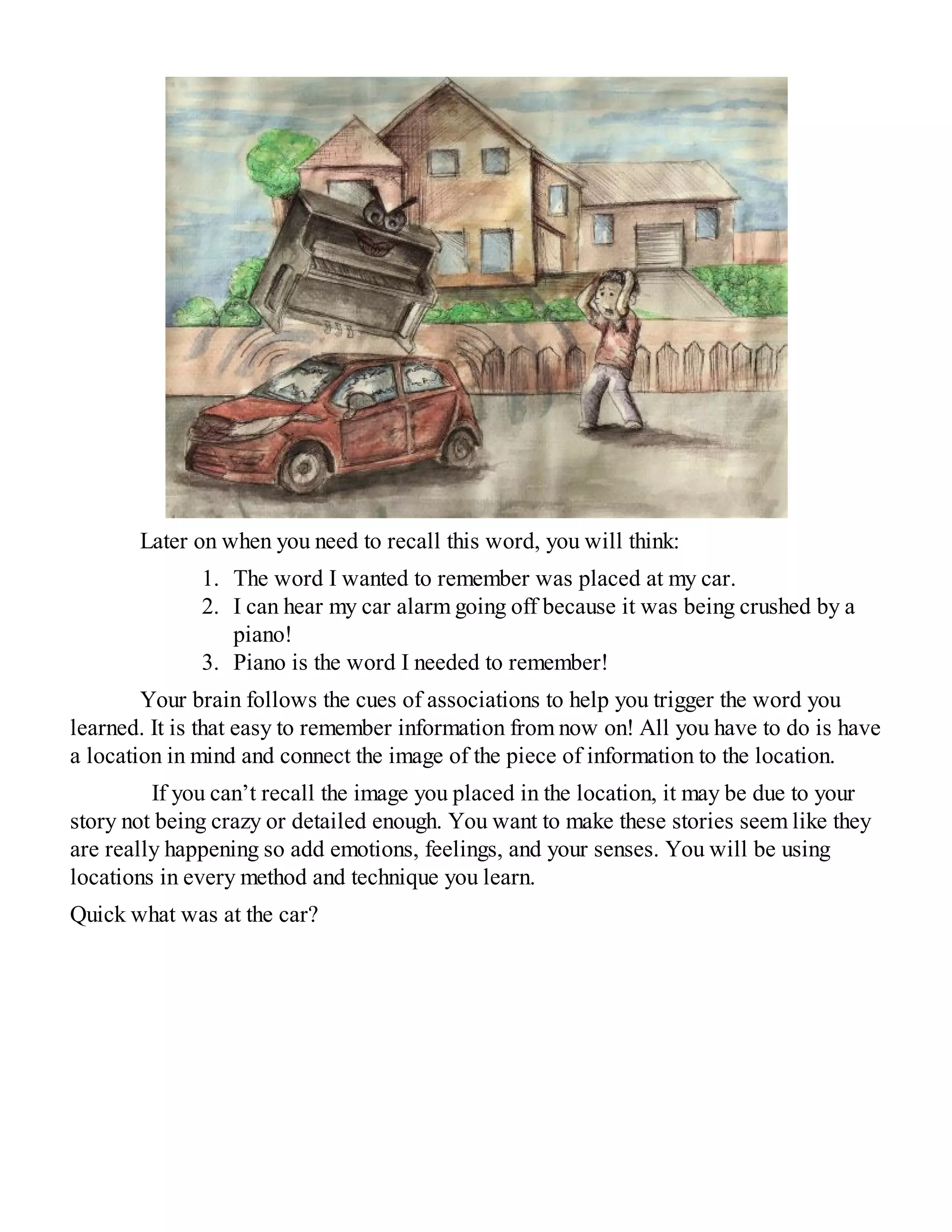 Later on when you need to recall this word, you will think:
1. The word I wanted to remember was placed at my car.
2. I can hear my car alarm going off because it was being crushed by a
piano!
3. Piano is the word I needed to remember!
Your brain follows the cues of associations to help you trigger the word you
learned. It is that easy to remember information from now on! All you have to do is have
a location in mind and connect the image of the piece of information to the location.
If you can’t recall the image you placed in the location, it may be due to your
story not being crazy or detailed enough. You want to make these stories seem like they
are really happening so add emotions, feelings, and your senses. You will be using
locations in every method and technique you learn.
Quick what was at the car?
 