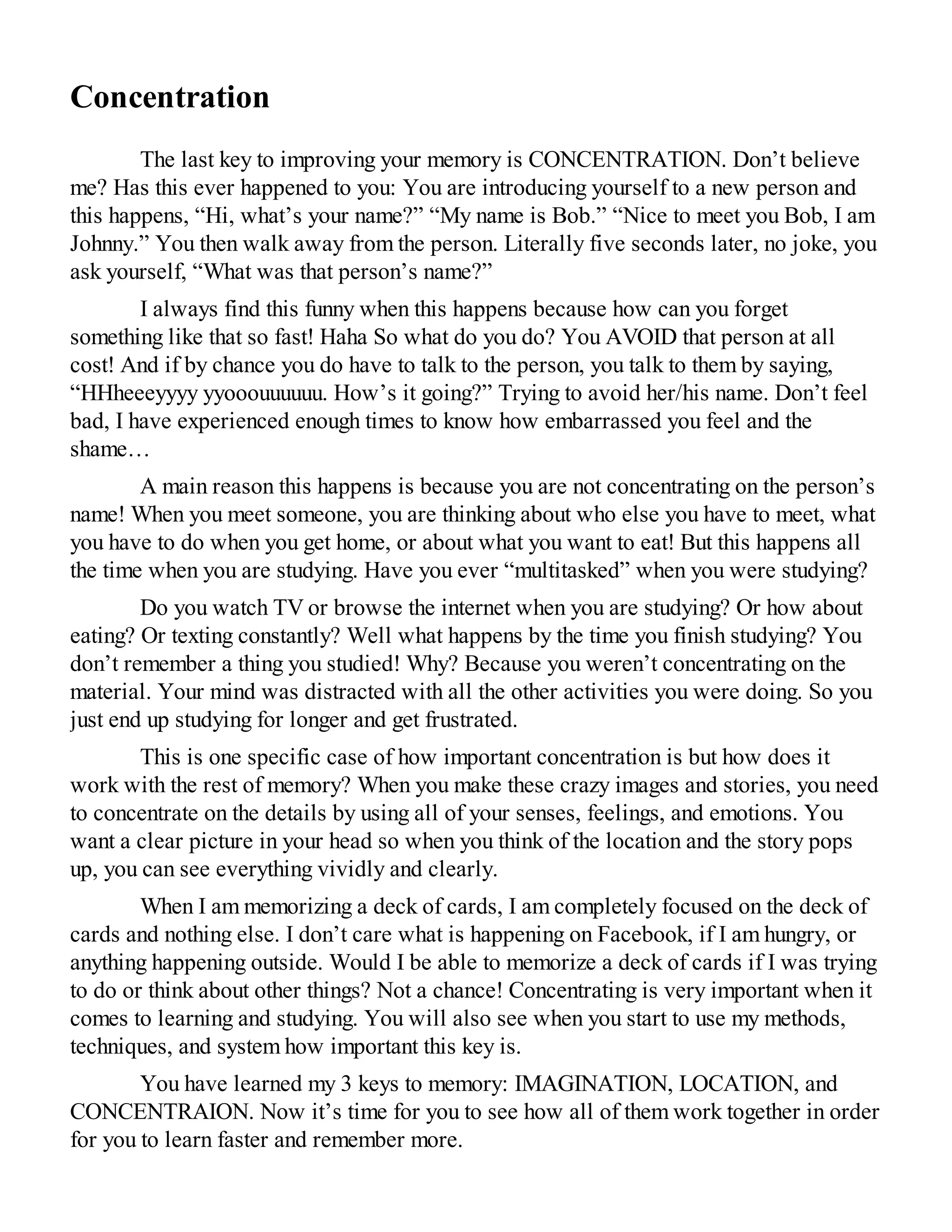 Concentration
The last key to improving your memory is CONCENTRATION. Don’t believe
me? Has this ever happened to you: You are introducing yourself to a new person and
this happens, “Hi, what’s your name?” “My name is Bob.” “Nice to meet you Bob, I am
Johnny.” You then walk away from the person. Literally five seconds later, no joke, you
ask yourself, “What was that person’s name?”
I always find this funny when this happens because how can you forget
something like that so fast! Haha So what do you do? You AVOID that person at all
cost! And if by chance you do have to talk to the person, you talk to them by saying,
“HHheeeyyyy yyooouuuuuu. How’s it going?” Trying to avoid her/his name. Don’t feel
bad, I have experienced enough times to know how embarrassed you feel and the
shame…
A main reason this happens is because you are not concentrating on the person’s
name! When you meet someone, you are thinking about who else you have to meet, what
you have to do when you get home, or about what you want to eat! But this happens all
the time when you are studying. Have you ever “multitasked” when you were studying?
Do you watch TV or browse the internet when you are studying? Or how about
eating? Or texting constantly? Well what happens by the time you finish studying? You
don’t remember a thing you studied! Why? Because you weren’t concentrating on the
material. Your mind was distracted with all the other activities you were doing. So you
just end up studying for longer and get frustrated.
This is one specific case of how important concentration is but how does it
work with the rest of memory? When you make these crazy images and stories, you need
to concentrate on the details by using all of your senses, feelings, and emotions. You
want a clear picture in your head so when you think of the location and the story pops
up, you can see everything vividly and clearly.
When I am memorizing a deck of cards, I am completely focused on the deck of
cards and nothing else. I don’t care what is happening on Facebook, if I am hungry, or
anything happening outside. Would I be able to memorize a deck of cards if I was trying
to do or think about other things? Not a chance! Concentrating is very important when it
comes to learning and studying. You will also see when you start to use my methods,
techniques, and system how important this key is.
You have learned my 3 keys to memory: IMAGINATION, LOCATION, and
CONCENTRAION. Now it’s time for you to see how all of them work together in order
for you to learn faster and remember more.
 