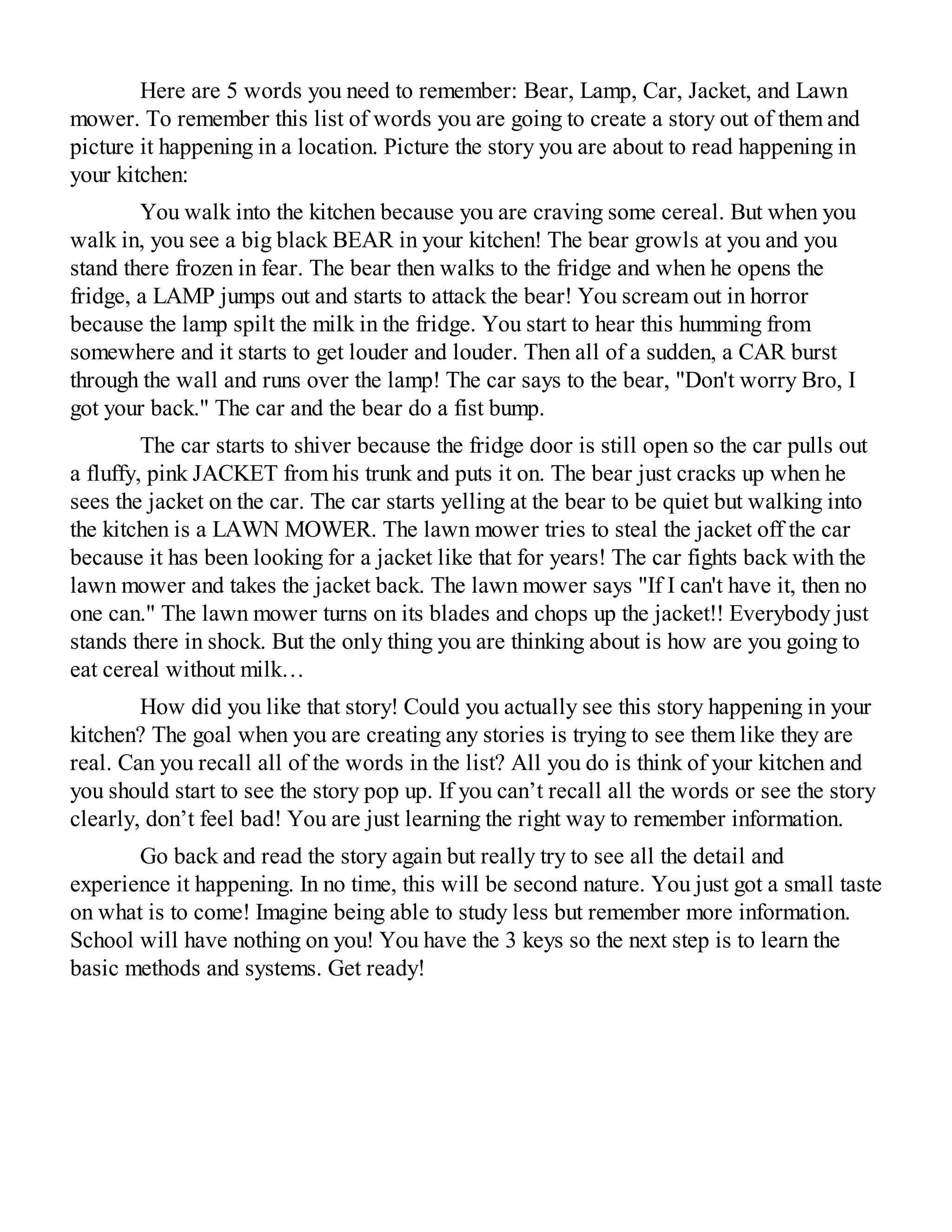 Here are 5 words you need to remember: Bear, Lamp, Car, Jacket, and Lawn
mower. To remember this list of words you are going to create a story out of them and
picture it happening in a location. Picture the story you are about to read happening in
your kitchen:
You walk into the kitchen because you are craving some cereal. But when you
walk in, you see a big black BEAR in your kitchen! The bear growls at you and you
stand there frozen in fear. The bear then walks to the fridge and when he opens the
fridge, a LAMP jumps out and starts to attack the bear! You scream out in horror
because the lamp spilt the milk in the fridge. You start to hear this humming from
somewhere and it starts to get louder and louder. Then all of a sudden, a CAR burst
through the wall and runs over the lamp! The car says to the bear, "Don't worry Bro, I
got your back." The car and the bear do a fist bump.
The car starts to shiver because the fridge door is still open so the car pulls out
a fluffy, pink JACKET from his trunk and puts it on. The bear just cracks up when he
sees the jacket on the car. The car starts yelling at the bear to be quiet but walking into
the kitchen is a LAWN MOWER. The lawn mower tries to steal the jacket off the car
because it has been looking for a jacket like that for years! The car fights back with the
lawn mower and takes the jacket back. The lawn mower says "If I can't have it, then no
one can." The lawn mower turns on its blades and chops up the jacket!! Everybody just
stands there in shock. But the only thing you are thinking about is how are you going to
eat cereal without milk…
How did you like that story! Could you actually see this story happening in your
kitchen? The goal when you are creating any stories is trying to see them like they are
real. Can you recall all of the words in the list? All you do is think of your kitchen and
you should start to see the story pop up. If you can’t recall all the words or see the story
clearly, don’t feel bad! You are just learning the right way to remember information.
Go back and read the story again but really try to see all the detail and
experience it happening. In no time, this will be second nature. You just got a small taste
on what is to come! Imagine being able to study less but remember more information.
School will have nothing on you! You have the 3 keys so the next step is to learn the
basic methods and systems. Get ready!
 