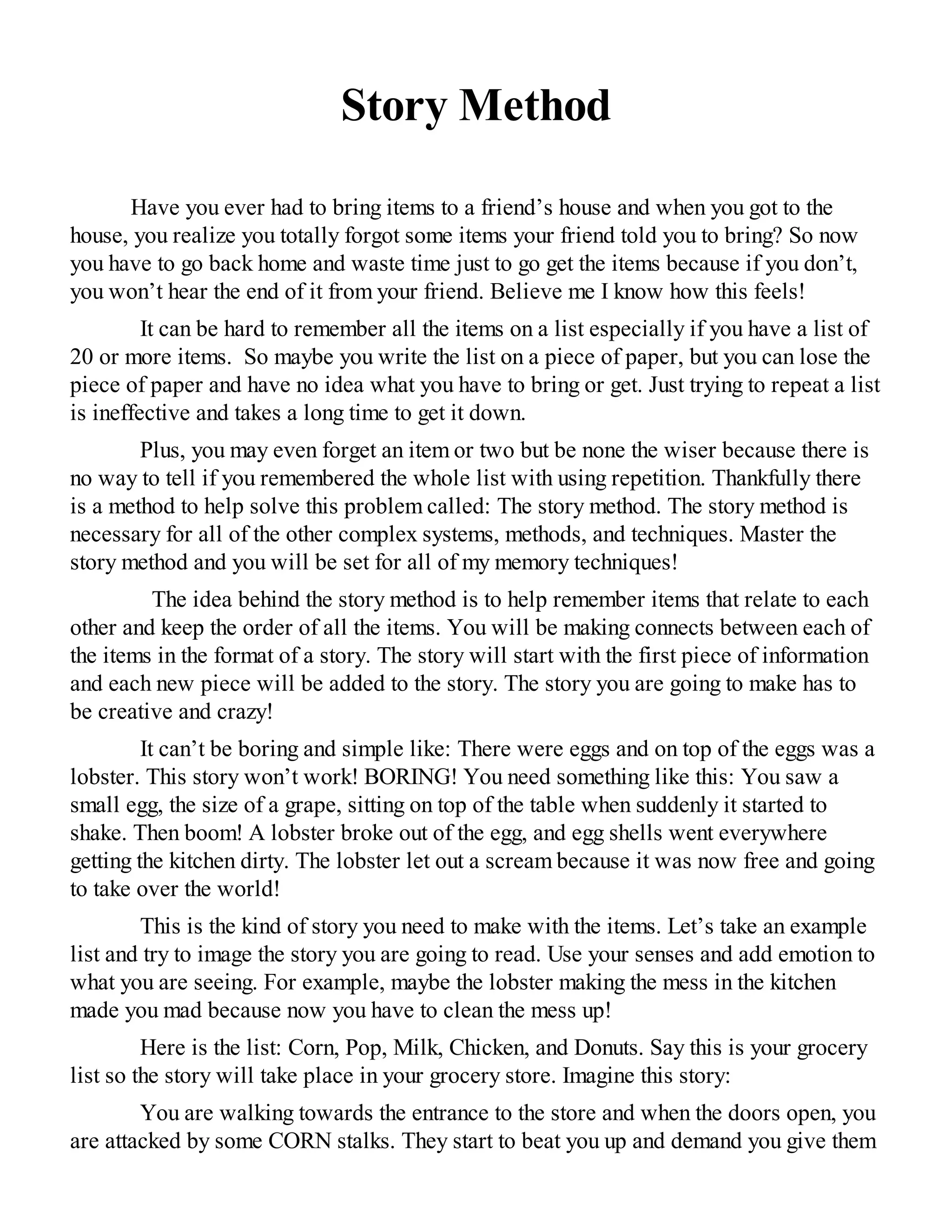 Story Method
Have you ever had to bring items to a friend’s house and when you got to the
house, you realize you totally forgot some items your friend told you to bring? So now
you have to go back home and waste time just to go get the items because if you don’t,
you won’t hear the end of it from your friend. Believe me I know how this feels!
It can be hard to remember all the items on a list especially if you have a list of
20 or more items. So maybe you write the list on a piece of paper, but you can lose the
piece of paper and have no idea what you have to bring or get. Just trying to repeat a list
is ineffective and takes a long time to get it down.
Plus, you may even forget an item or two but be none the wiser because there is
no way to tell if you remembered the whole list with using repetition. Thankfully there
is a method to help solve this problem called: The story method. The story method is
necessary for all of the other complex systems, methods, and techniques. Master the
story method and you will be set for all of my memory techniques!
The idea behind the story method is to help remember items that relate to each
other and keep the order of all the items. You will be making connects between each of
the items in the format of a story. The story will start with the first piece of information
and each new piece will be added to the story. The story you are going to make has to
be creative and crazy!
It can’t be boring and simple like: There were eggs and on top of the eggs was a
lobster. This story won’t work! BORING! You need something like this: You saw a
small egg, the size of a grape, sitting on top of the table when suddenly it started to
shake. Then boom! A lobster broke out of the egg, and egg shells went everywhere
getting the kitchen dirty. The lobster let out a scream because it was now free and going
to take over the world!
This is the kind of story you need to make with the items. Let’s take an example
list and try to image the story you are going to read. Use your senses and add emotion to
what you are seeing. For example, maybe the lobster making the mess in the kitchen
made you mad because now you have to clean the mess up!
Here is the list: Corn, Pop, Milk, Chicken, and Donuts. Say this is your grocery
list so the story will take place in your grocery store. Imagine this story:
You are walking towards the entrance to the store and when the doors open, you
are attacked by some CORN stalks. They start to beat you up and demand you give them
 