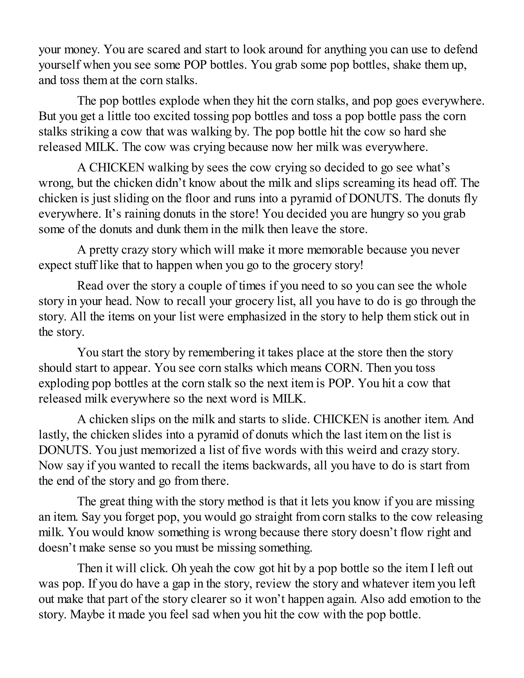 your money. You are scared and start to look around for anything you can use to defend
yourself when you see some POP bottles. You grab some pop bottles, shake them up,
and toss them at the corn stalks.
The pop bottles explode when they hit the corn stalks, and pop goes everywhere.
But you get a little too excited tossing pop bottles and toss a pop bottle pass the corn
stalks striking a cow that was walking by. The pop bottle hit the cow so hard she
released MILK. The cow was crying because now her milk was everywhere.
A CHICKEN walking by sees the cow crying so decided to go see what’s
wrong, but the chicken didn’t know about the milk and slips screaming its head off. The
chicken is just sliding on the floor and runs into a pyramid of DONUTS. The donuts fly
everywhere. It’s raining donuts in the store! You decided you are hungry so you grab
some of the donuts and dunk them in the milk then leave the store.
A pretty crazy story which will make it more memorable because you never
expect stuff like that to happen when you go to the grocery story!
Read over the story a couple of times if you need to so you can see the whole
story in your head. Now to recall your grocery list, all you have to do is go through the
story. All the items on your list were emphasized in the story to help them stick out in
the story.
You start the story by remembering it takes place at the store then the story
should start to appear. You see corn stalks which means CORN. Then you toss
exploding pop bottles at the corn stalk so the next item is POP. You hit a cow that
released milk everywhere so the next word is MILK.
A chicken slips on the milk and starts to slide. CHICKEN is another item. And
lastly, the chicken slides into a pyramid of donuts which the last item on the list is
DONUTS. You just memorized a list of five words with this weird and crazy story.
Now say if you wanted to recall the items backwards, all you have to do is start from
the end of the story and go from there.
The great thing with the story method is that it lets you know if you are missing
an item. Say you forget pop, you would go straight from corn stalks to the cow releasing
milk. You would know something is wrong because there story doesn’t flow right and
doesn’t make sense so you must be missing something.
Then it will click. Oh yeah the cow got hit by a pop bottle so the item I left out
was pop. If you do have a gap in the story, review the story and whatever item you left
out make that part of the story clearer so it won’t happen again. Also add emotion to the
story. Maybe it made you feel sad when you hit the cow with the pop bottle.
 