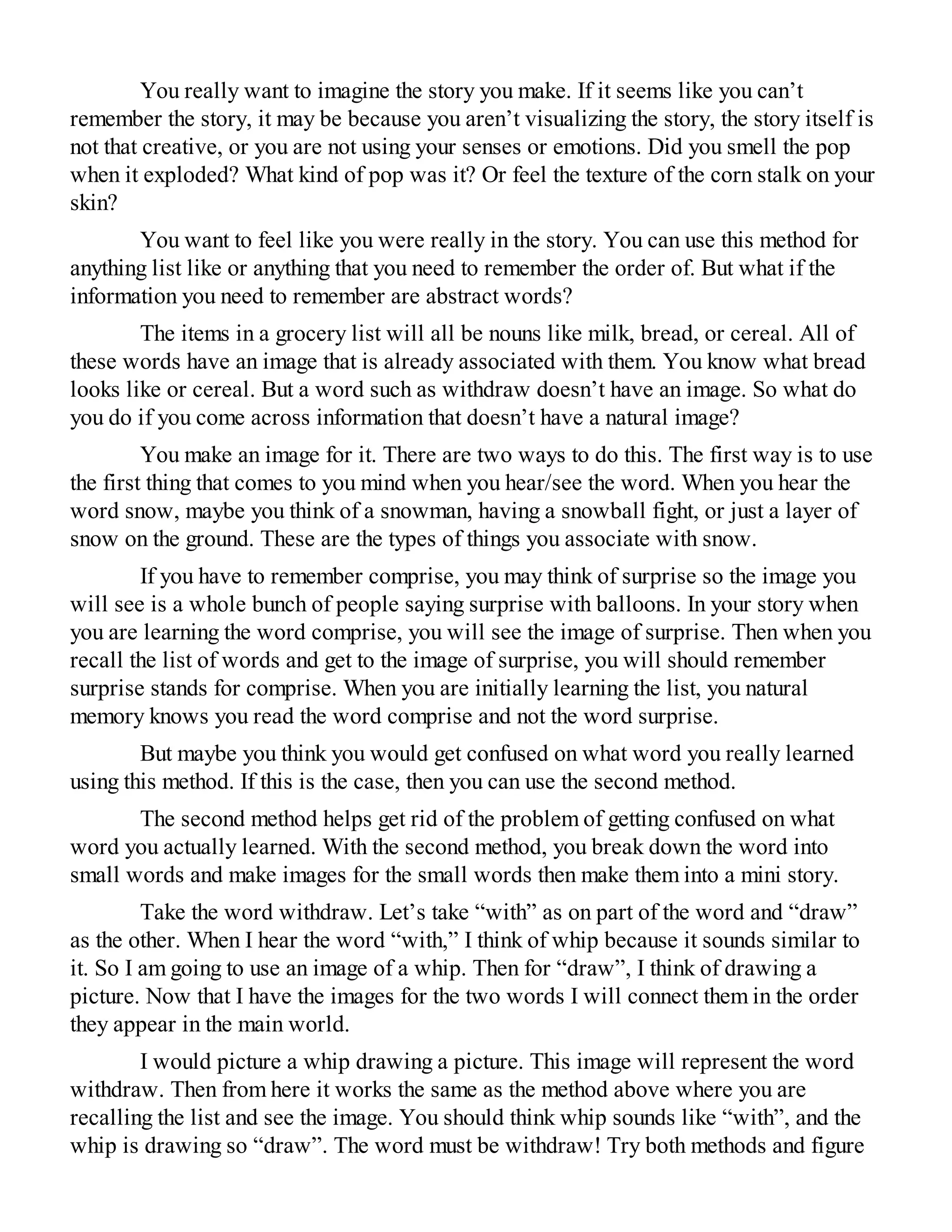 You really want to imagine the story you make. If it seems like you can’t
remember the story, it may be because you aren’t visualizing the story, the story itself is
not that creative, or you are not using your senses or emotions. Did you smell the pop
when it exploded? What kind of pop was it? Or feel the texture of the corn stalk on your
skin?
You want to feel like you were really in the story. You can use this method for
anything list like or anything that you need to remember the order of. But what if the
information you need to remember are abstract words?
The items in a grocery list will all be nouns like milk, bread, or cereal. All of
these words have an image that is already associated with them. You know what bread
looks like or cereal. But a word such as withdraw doesn’t have an image. So what do
you do if you come across information that doesn’t have a natural image?
You make an image for it. There are two ways to do this. The first way is to use
the first thing that comes to you mind when you hear/see the word. When you hear the
word snow, maybe you think of a snowman, having a snowball fight, or just a layer of
snow on the ground. These are the types of things you associate with snow.
If you have to remember comprise, you may think of surprise so the image you
will see is a whole bunch of people saying surprise with balloons. In your story when
you are learning the word comprise, you will see the image of surprise. Then when you
recall the list of words and get to the image of surprise, you will should remember
surprise stands for comprise. When you are initially learning the list, you natural
memory knows you read the word comprise and not the word surprise.
But maybe you think you would get confused on what word you really learned
using this method. If this is the case, then you can use the second method.
The second method helps get rid of the problem of getting confused on what
word you actually learned. With the second method, you break down the word into
small words and make images for the small words then make them into a mini story.
Take the word withdraw. Let’s take “with” as on part of the word and “draw”
as the other. When I hear the word “with,” I think of whip because it sounds similar to
it. So I am going to use an image of a whip. Then for “draw”, I think of drawing a
picture. Now that I have the images for the two words I will connect them in the order
they appear in the main world.
I would picture a whip drawing a picture. This image will represent the word
withdraw. Then from here it works the same as the method above where you are
recalling the list and see the image. You should think whip sounds like “with”, and the
whip is drawing so “draw”. The word must be withdraw! Try both methods and figure
 