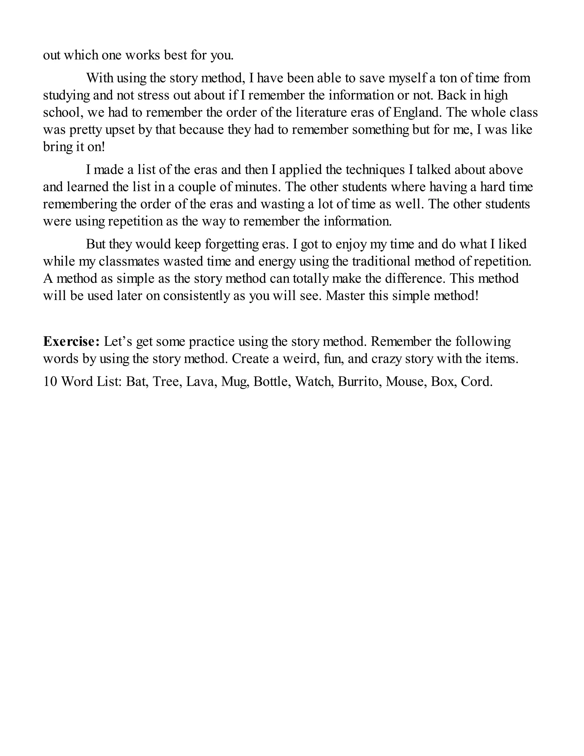 out which one works best for you.
With using the story method, I have been able to save myself a ton of time from
studying and not stress out about if I remember the information or not. Back in high
school, we had to remember the order of the literature eras of England. The whole class
was pretty upset by that because they had to remember something but for me, I was like
bring it on!
I made a list of the eras and then I applied the techniques I talked about above
and learned the list in a couple of minutes. The other students where having a hard time
remembering the order of the eras and wasting a lot of time as well. The other students
were using repetition as the way to remember the information.
But they would keep forgetting eras. I got to enjoy my time and do what I liked
while my classmates wasted time and energy using the traditional method of repetition.
A method as simple as the story method can totally make the difference. This method
will be used later on consistently as you will see. Master this simple method!
Exercise: Let’s get some practice using the story method. Remember the following
words by using the story method. Create a weird, fun, and crazy story with the items.
10 Word List: Bat, Tree, Lava, Mug, Bottle, Watch, Burrito, Mouse, Box, Cord.
 