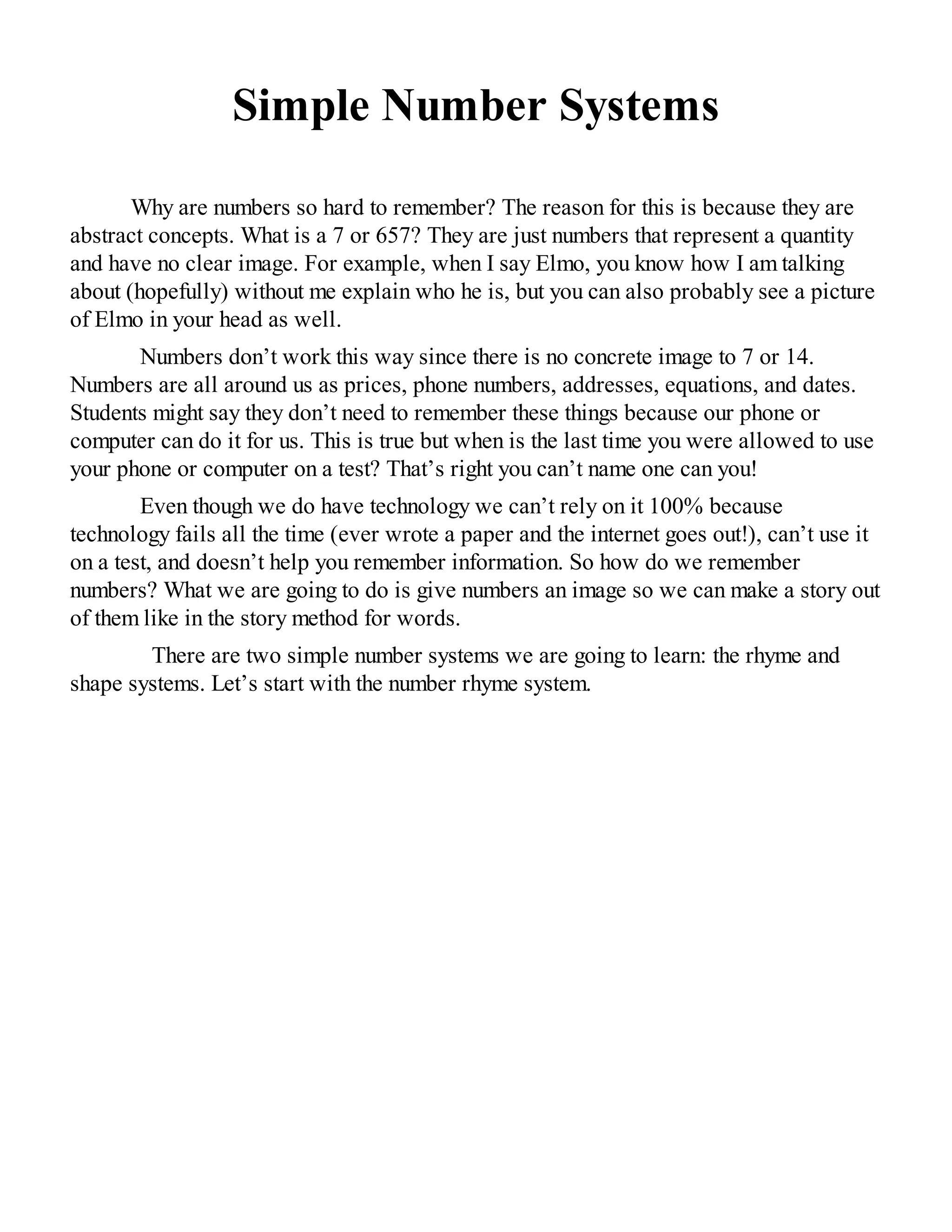 Simple Number Systems
Why are numbers so hard to remember? The reason for this is because they are
abstract concepts. What is a 7 or 657? They are just numbers that represent a quantity
and have no clear image. For example, when I say Elmo, you know how I am talking
about (hopefully) without me explain who he is, but you can also probably see a picture
of Elmo in your head as well.
Numbers don’t work this way since there is no concrete image to 7 or 14.
Numbers are all around us as prices, phone numbers, addresses, equations, and dates.
Students might say they don’t need to remember these things because our phone or
computer can do it for us. This is true but when is the last time you were allowed to use
your phone or computer on a test? That’s right you can’t name one can you!
Even though we do have technology we can’t rely on it 100% because
technology fails all the time (ever wrote a paper and the internet goes out!), can’t use it
on a test, and doesn’t help you remember information. So how do we remember
numbers? What we are going to do is give numbers an image so we can make a story out
of them like in the story method for words.
There are two simple number systems we are going to learn: the rhyme and
shape systems. Let’s start with the number rhyme system.
 