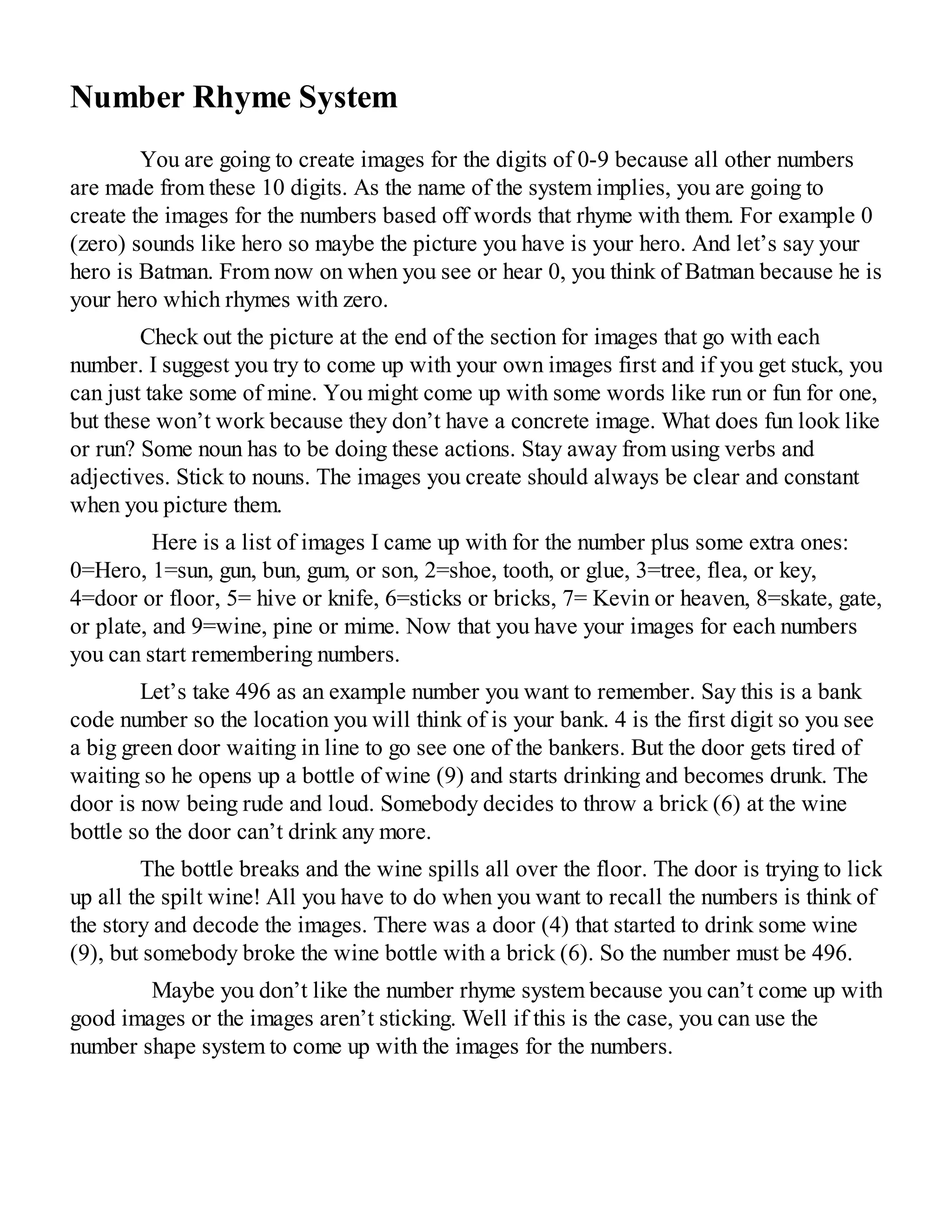Number Rhyme System
You are going to create images for the digits of 0-9 because all other numbers
are made from these 10 digits. As the name of the system implies, you are going to
create the images for the numbers based off words that rhyme with them. For example 0
(zero) sounds like hero so maybe the picture you have is your hero. And let’s say your
hero is Batman. From now on when you see or hear 0, you think of Batman because he is
your hero which rhymes with zero.
Check out the picture at the end of the section for images that go with each
number. I suggest you try to come up with your own images first and if you get stuck, you
can just take some of mine. You might come up with some words like run or fun for one,
but these won’t work because they don’t have a concrete image. What does fun look like
or run? Some noun has to be doing these actions. Stay away from using verbs and
adjectives. Stick to nouns. The images you create should always be clear and constant
when you picture them.
Here is a list of images I came up with for the number plus some extra ones:
0=Hero, 1=sun, gun, bun, gum, or son, 2=shoe, tooth, or glue, 3=tree, flea, or key,
4=door or floor, 5= hive or knife, 6=sticks or bricks, 7= Kevin or heaven, 8=skate, gate,
or plate, and 9=wine, pine or mime. Now that you have your images for each numbers
you can start remembering numbers.
Let’s take 496 as an example number you want to remember. Say this is a bank
code number so the location you will think of is your bank. 4 is the first digit so you see
a big green door waiting in line to go see one of the bankers. But the door gets tired of
waiting so he opens up a bottle of wine (9) and starts drinking and becomes drunk. The
door is now being rude and loud. Somebody decides to throw a brick (6) at the wine
bottle so the door can’t drink any more.
The bottle breaks and the wine spills all over the floor. The door is trying to lick
up all the spilt wine! All you have to do when you want to recall the numbers is think of
the story and decode the images. There was a door (4) that started to drink some wine
(9), but somebody broke the wine bottle with a brick (6). So the number must be 496.
Maybe you don’t like the number rhyme system because you can’t come up with
good images or the images aren’t sticking. Well if this is the case, you can use the
number shape system to come up with the images for the numbers.
 