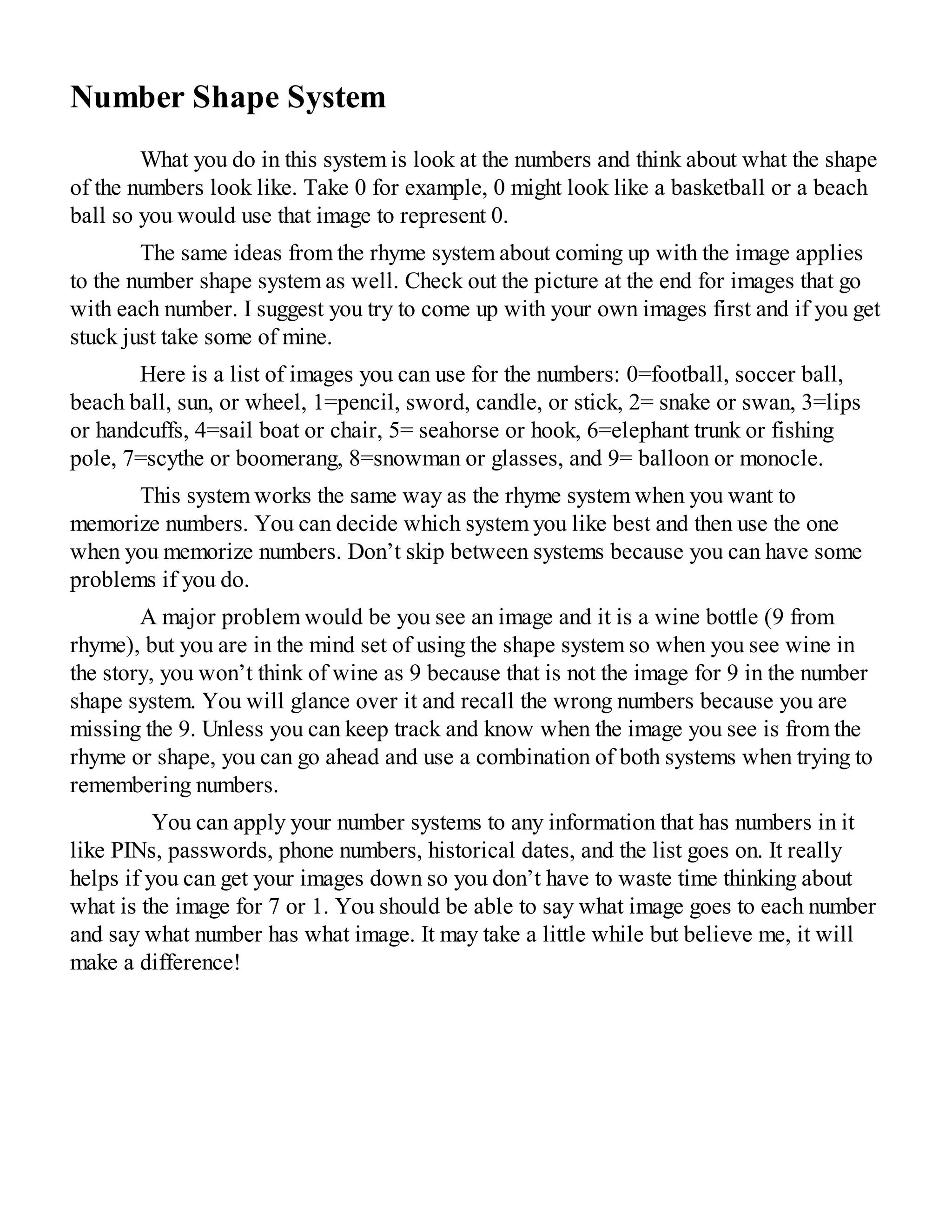 Number Shape System
What you do in this system is look at the numbers and think about what the shape
of the numbers look like. Take 0 for example, 0 might look like a basketball or a beach
ball so you would use that image to represent 0.
The same ideas from the rhyme system about coming up with the image applies
to the number shape system as well. Check out the picture at the end for images that go
with each number. I suggest you try to come up with your own images first and if you get
stuck just take some of mine.
Here is a list of images you can use for the numbers: 0=football, soccer ball,
beach ball, sun, or wheel, 1=pencil, sword, candle, or stick, 2= snake or swan, 3=lips
or handcuffs, 4=sail boat or chair, 5= seahorse or hook, 6=elephant trunk or fishing
pole, 7=scythe or boomerang, 8=snowman or glasses, and 9= balloon or monocle.
This system works the same way as the rhyme system when you want to
memorize numbers. You can decide which system you like best and then use the one
when you memorize numbers. Don’t skip between systems because you can have some
problems if you do.
A major problem would be you see an image and it is a wine bottle (9 from
rhyme), but you are in the mind set of using the shape system so when you see wine in
the story, you won’t think of wine as 9 because that is not the image for 9 in the number
shape system. You will glance over it and recall the wrong numbers because you are
missing the 9. Unless you can keep track and know when the image you see is from the
rhyme or shape, you can go ahead and use a combination of both systems when trying to
remembering numbers.
You can apply your number systems to any information that has numbers in it
like PINs, passwords, phone numbers, historical dates, and the list goes on. It really
helps if you can get your images down so you don’t have to waste time thinking about
what is the image for 7 or 1. You should be able to say what image goes to each number
and say what number has what image. It may take a little while but believe me, it will
make a difference!
 
