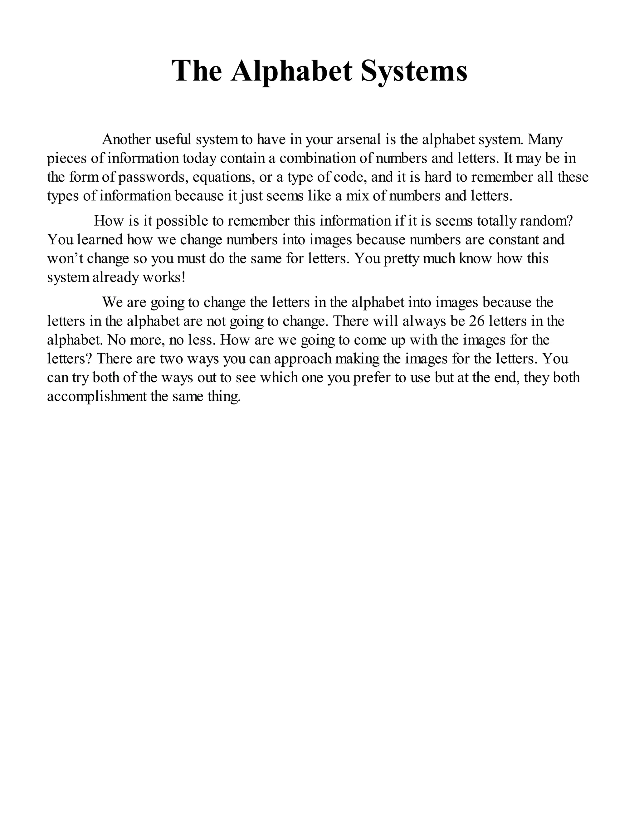 The Alphabet Systems
Another useful system to have in your arsenal is the alphabet system. Many
pieces of information today contain a combination of numbers and letters. It may be in
the form of passwords, equations, or a type of code, and it is hard to remember all these
types of information because it just seems like a mix of numbers and letters.
How is it possible to remember this information if it is seems totally random?
You learned how we change numbers into images because numbers are constant and
won’t change so you must do the same for letters. You pretty much know how this
system already works!
We are going to change the letters in the alphabet into images because the
letters in the alphabet are not going to change. There will always be 26 letters in the
alphabet. No more, no less. How are we going to come up with the images for the
letters? There are two ways you can approach making the images for the letters. You
can try both of the ways out to see which one you prefer to use but at the end, they both
accomplishment the same thing.
 