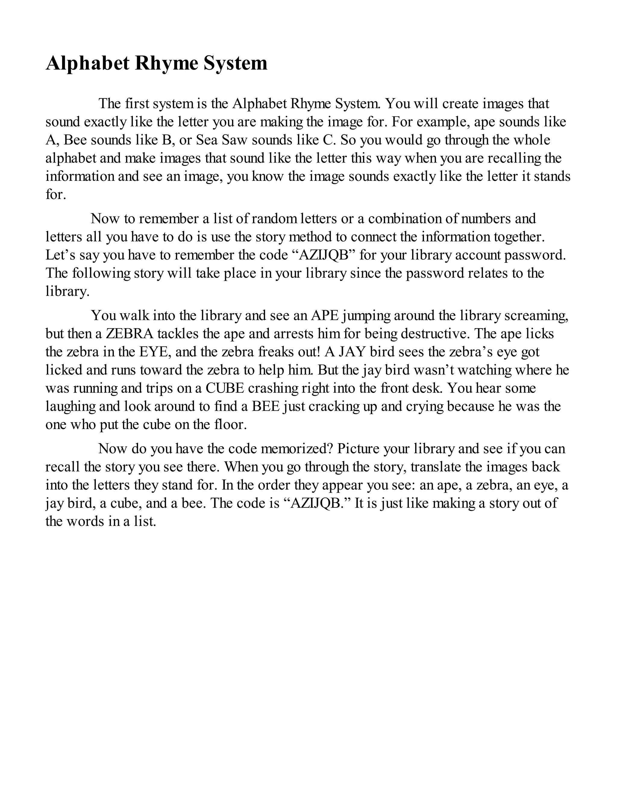 Alphabet Rhyme System
The first system is the Alphabet Rhyme System. You will create images that
sound exactly like the letter you are making the image for. For example, ape sounds like
A, Bee sounds like B, or Sea Saw sounds like C. So you would go through the whole
alphabet and make images that sound like the letter this way when you are recalling the
information and see an image, you know the image sounds exactly like the letter it stands
for.
Now to remember a list of random letters or a combination of numbers and
letters all you have to do is use the story method to connect the information together.
Let’s say you have to remember the code “AZIJQB” for your library account password.
The following story will take place in your library since the password relates to the
library.
You walk into the library and see an APE jumping around the library screaming,
but then a ZEBRA tackles the ape and arrests him for being destructive. The ape licks
the zebra in the EYE, and the zebra freaks out! A JAY bird sees the zebra’s eye got
licked and runs toward the zebra to help him. But the jay bird wasn’t watching where he
was running and trips on a CUBE crashing right into the front desk. You hear some
laughing and look around to find a BEE just cracking up and crying because he was the
one who put the cube on the floor.
Now do you have the code memorized? Picture your library and see if you can
recall the story you see there. When you go through the story, translate the images back
into the letters they stand for. In the order they appear you see: an ape, a zebra, an eye, a
jay bird, a cube, and a bee. The code is “AZIJQB.” It is just like making a story out of
the words in a list.
 