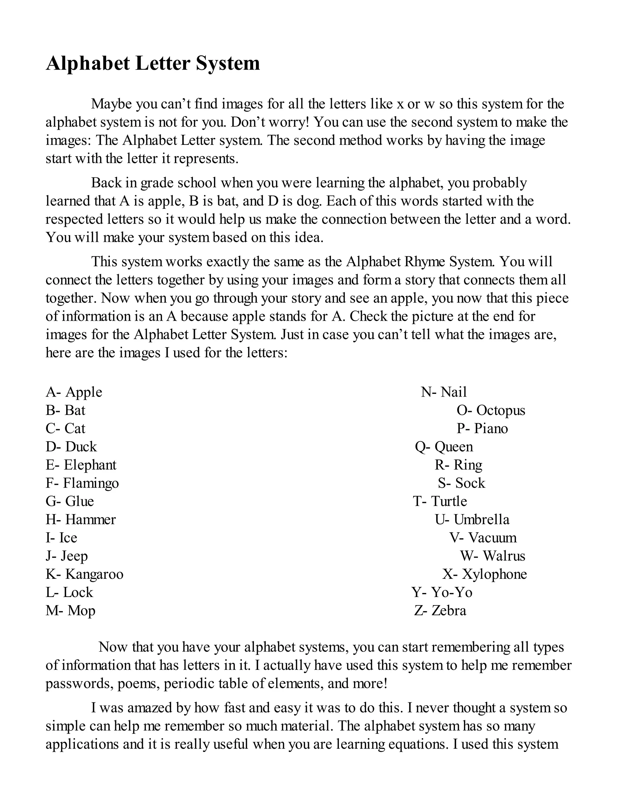 Alphabet Letter System
Maybe you can’t find images for all the letters like x or w so this system for the
alphabet system is not for you. Don’t worry! You can use the second system to make the
images: The Alphabet Letter system. The second method works by having the image
start with the letter it represents.
Back in grade school when you were learning the alphabet, you probably
learned that A is apple, B is bat, and D is dog. Each of this words started with the
respected letters so it would help us make the connection between the letter and a word.
You will make your system based on this idea.
This system works exactly the same as the Alphabet Rhyme System. You will
connect the letters together by using your images and form a story that connects them all
together. Now when you go through your story and see an apple, you now that this piece
of information is an A because apple stands for A. Check the picture at the end for
images for the Alphabet Letter System. Just in case you can’t tell what the images are,
here are the images I used for the letters:
A- Apple N- Nail
B- Bat O- Octopus
C- Cat P- Piano
D- Duck Q- Queen
E- Elephant R- Ring
F- Flamingo S- Sock
G- Glue T- Turtle
H- Hammer U- Umbrella
I- Ice V- Vacuum
J- Jeep W- Walrus
K- Kangaroo X- Xylophone
L- Lock Y- Yo-Yo
M- Mop Z- Zebra
Now that you have your alphabet systems, you can start remembering all types
of information that has letters in it. I actually have used this system to help me remember
passwords, poems, periodic table of elements, and more!
I was amazed by how fast and easy it was to do this. I never thought a system so
simple can help me remember so much material. The alphabet system has so many
applications and it is really useful when you are learning equations. I used this system
 