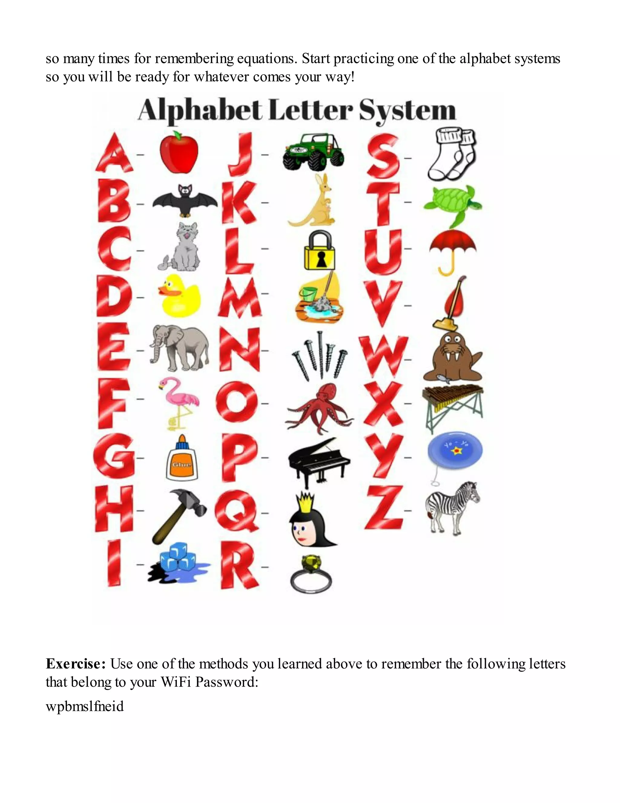 so many times for remembering equations. Start practicing one of the alphabet systems
so you will be ready for whatever comes your way!
Exercise: Use one of the methods you learned above to remember the following letters
that belong to your WiFi Password:
wpbmslfneid
 