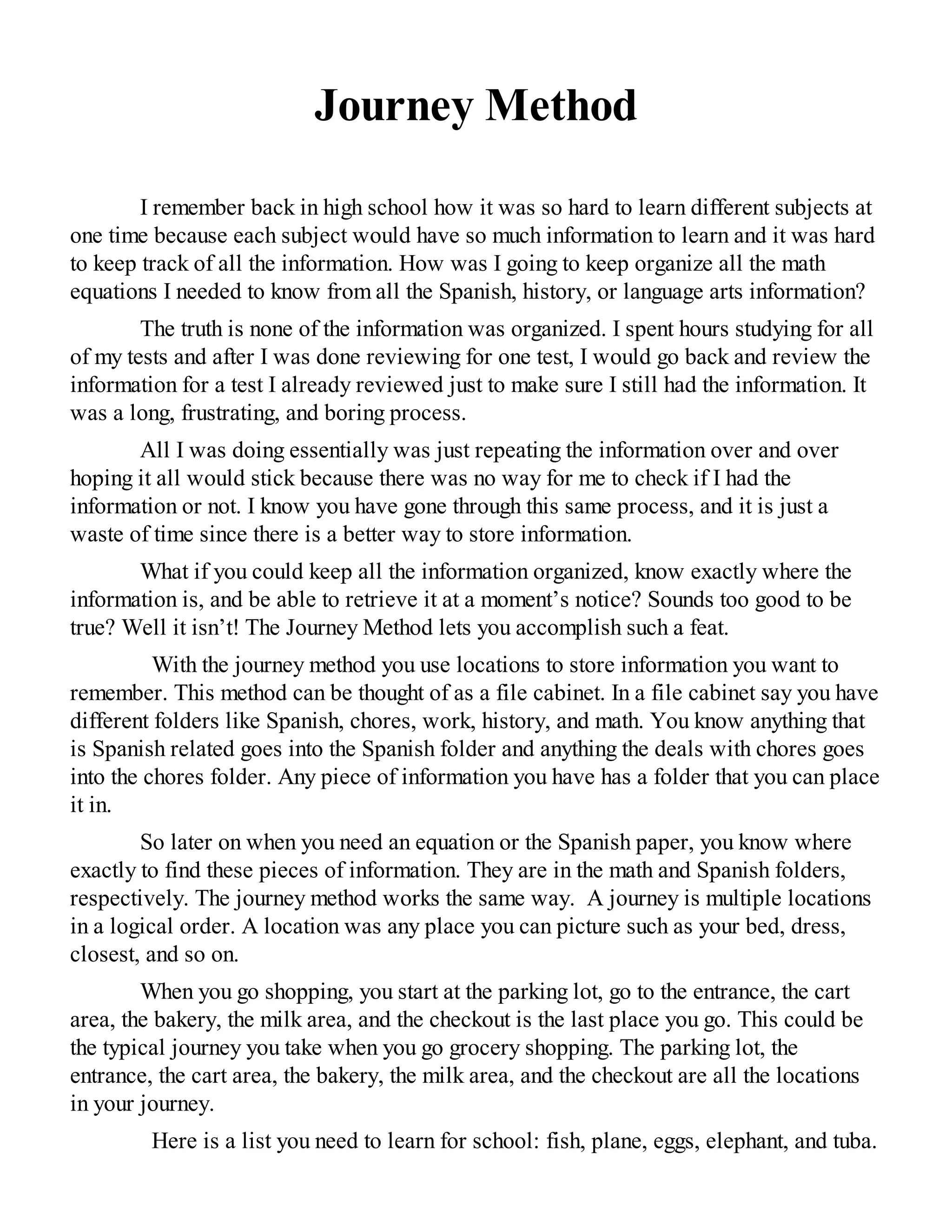 Journey Method
I remember back in high school how it was so hard to learn different subjects at
one time because each subject would have so much information to learn and it was hard
to keep track of all the information. How was I going to keep organize all the math
equations I needed to know from all the Spanish, history, or language arts information?
The truth is none of the information was organized. I spent hours studying for all
of my tests and after I was done reviewing for one test, I would go back and review the
information for a test I already reviewed just to make sure I still had the information. It
was a long, frustrating, and boring process.
All I was doing essentially was just repeating the information over and over
hoping it all would stick because there was no way for me to check if I had the
information or not. I know you have gone through this same process, and it is just a
waste of time since there is a better way to store information.
What if you could keep all the information organized, know exactly where the
information is, and be able to retrieve it at a moment’s notice? Sounds too good to be
true? Well it isn’t! The Journey Method lets you accomplish such a feat.
With the journey method you use locations to store information you want to
remember. This method can be thought of as a file cabinet. In a file cabinet say you have
different folders like Spanish, chores, work, history, and math. You know anything that
is Spanish related goes into the Spanish folder and anything the deals with chores goes
into the chores folder. Any piece of information you have has a folder that you can place
it in.
So later on when you need an equation or the Spanish paper, you know where
exactly to find these pieces of information. They are in the math and Spanish folders,
respectively. The journey method works the same way. A journey is multiple locations
in a logical order. A location was any place you can picture such as your bed, dress,
closest, and so on.
When you go shopping, you start at the parking lot, go to the entrance, the cart
area, the bakery, the milk area, and the checkout is the last place you go. This could be
the typical journey you take when you go grocery shopping. The parking lot, the
entrance, the cart area, the bakery, the milk area, and the checkout are all the locations
in your journey.
Here is a list you need to learn for school: fish, plane, eggs, elephant, and tuba.
 