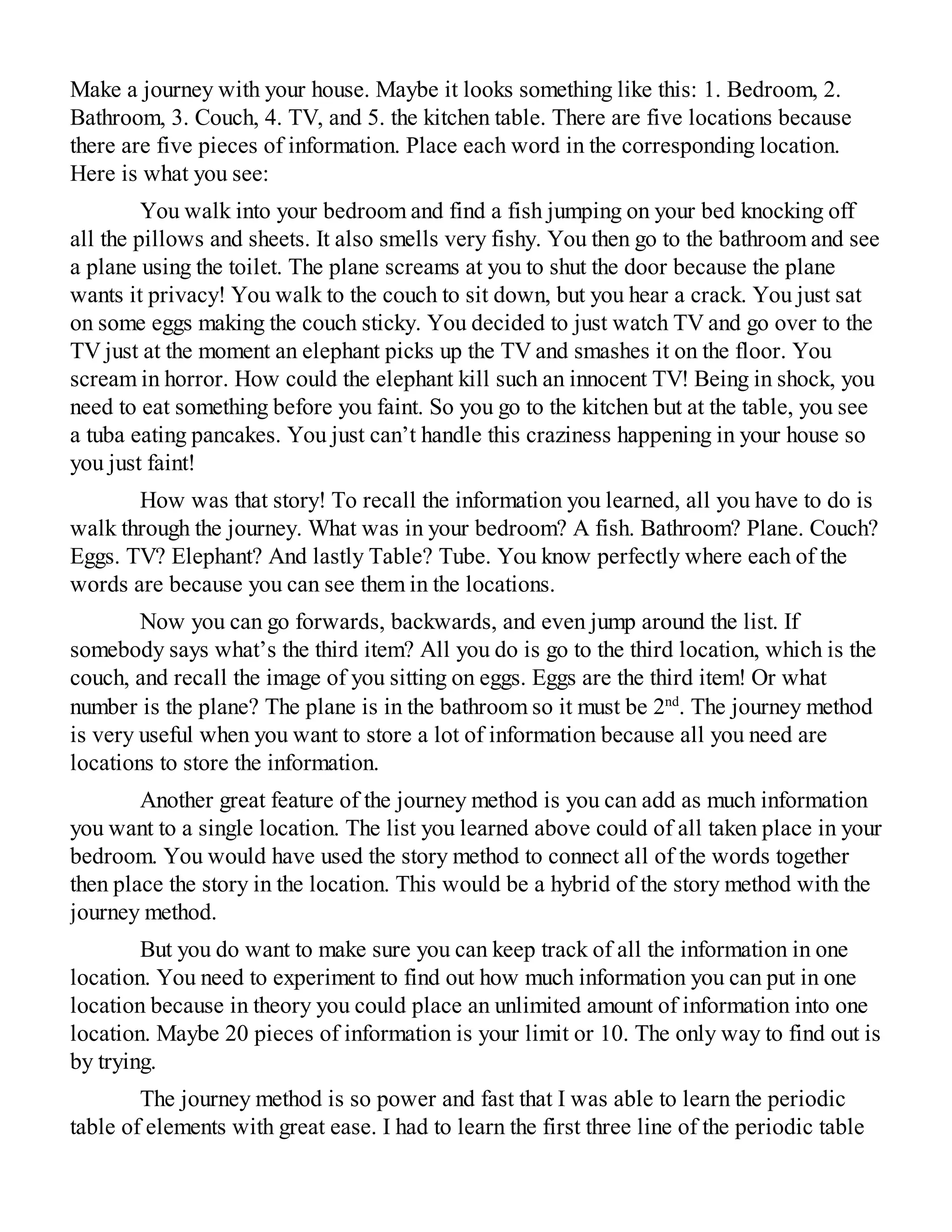 Make a journey with your house. Maybe it looks something like this: 1. Bedroom, 2.
Bathroom, 3. Couch, 4. TV, and 5. the kitchen table. There are five locations because
there are five pieces of information. Place each word in the corresponding location.
Here is what you see:
You walk into your bedroom and find a fish jumping on your bed knocking off
all the pillows and sheets. It also smells very fishy. You then go to the bathroom and see
a plane using the toilet. The plane screams at you to shut the door because the plane
wants it privacy! You walk to the couch to sit down, but you hear a crack. You just sat
on some eggs making the couch sticky. You decided to just watch TV and go over to the
TV just at the moment an elephant picks up the TV and smashes it on the floor. You
scream in horror. How could the elephant kill such an innocent TV! Being in shock, you
need to eat something before you faint. So you go to the kitchen but at the table, you see
a tuba eating pancakes. You just can’t handle this craziness happening in your house so
you just faint!
How was that story! To recall the information you learned, all you have to do is
walk through the journey. What was in your bedroom? A fish. Bathroom? Plane. Couch?
Eggs. TV? Elephant? And lastly Table? Tube. You know perfectly where each of the
words are because you can see them in the locations.
Now you can go forwards, backwards, and even jump around the list. If
somebody says what’s the third item? All you do is go to the third location, which is the
couch, and recall the image of you sitting on eggs. Eggs are the third item! Or what
number is the plane? The plane is in the bathroom so it must be 2nd
. The journey method
is very useful when you want to store a lot of information because all you need are
locations to store the information.
Another great feature of the journey method is you can add as much information
you want to a single location. The list you learned above could of all taken place in your
bedroom. You would have used the story method to connect all of the words together
then place the story in the location. This would be a hybrid of the story method with the
journey method.
But you do want to make sure you can keep track of all the information in one
location. You need to experiment to find out how much information you can put in one
location because in theory you could place an unlimited amount of information into one
location. Maybe 20 pieces of information is your limit or 10. The only way to find out is
by trying.
The journey method is so power and fast that I was able to learn the periodic
table of elements with great ease. I had to learn the first three line of the periodic table
 