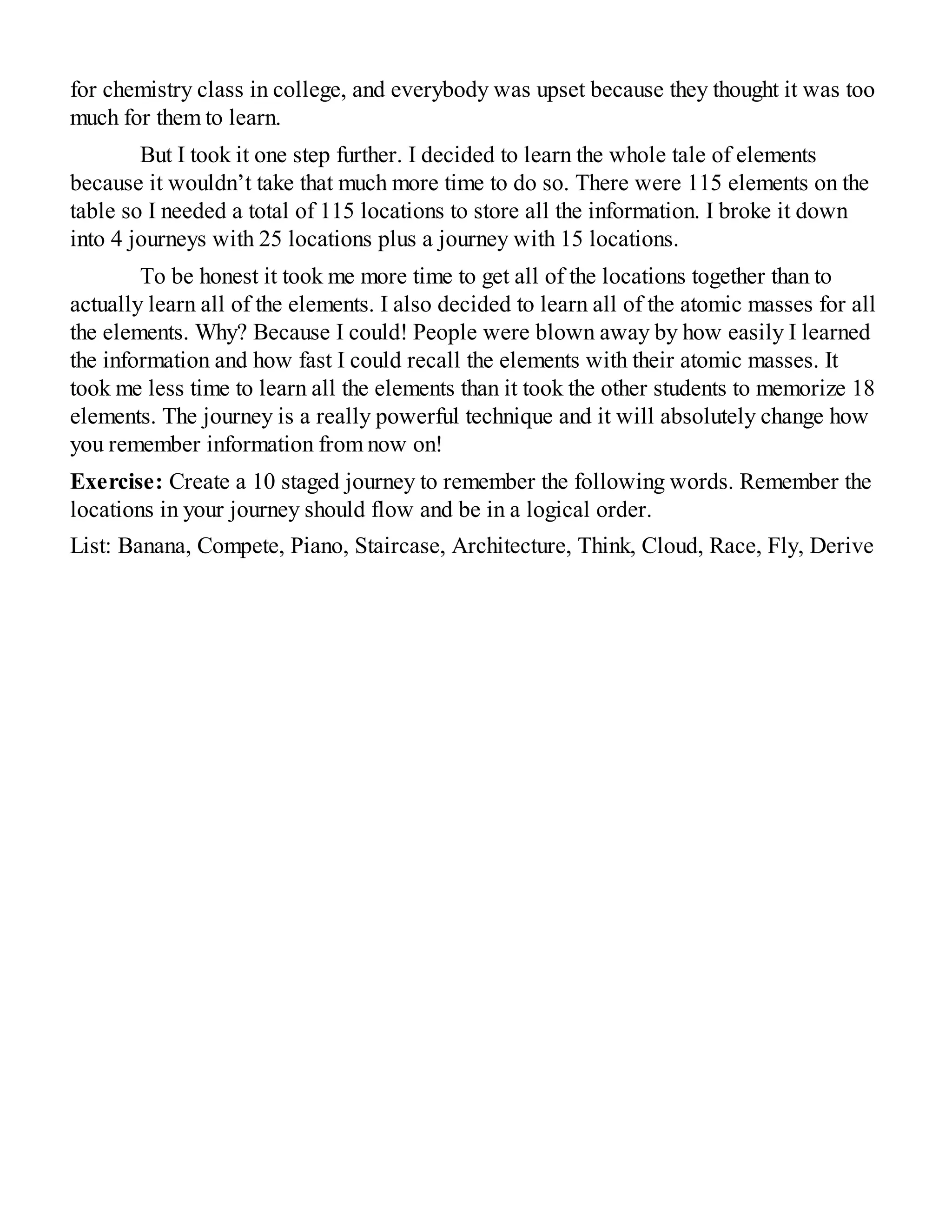 for chemistry class in college, and everybody was upset because they thought it was too
much for them to learn.
But I took it one step further. I decided to learn the whole tale of elements
because it wouldn’t take that much more time to do so. There were 115 elements on the
table so I needed a total of 115 locations to store all the information. I broke it down
into 4 journeys with 25 locations plus a journey with 15 locations.
To be honest it took me more time to get all of the locations together than to
actually learn all of the elements. I also decided to learn all of the atomic masses for all
the elements. Why? Because I could! People were blown away by how easily I learned
the information and how fast I could recall the elements with their atomic masses. It
took me less time to learn all the elements than it took the other students to memorize 18
elements. The journey is a really powerful technique and it will absolutely change how
you remember information from now on!
Exercise: Create a 10 staged journey to remember the following words. Remember the
locations in your journey should flow and be in a logical order.
List: Banana, Compete, Piano, Staircase, Architecture, Think, Cloud, Race, Fly, Derive
 