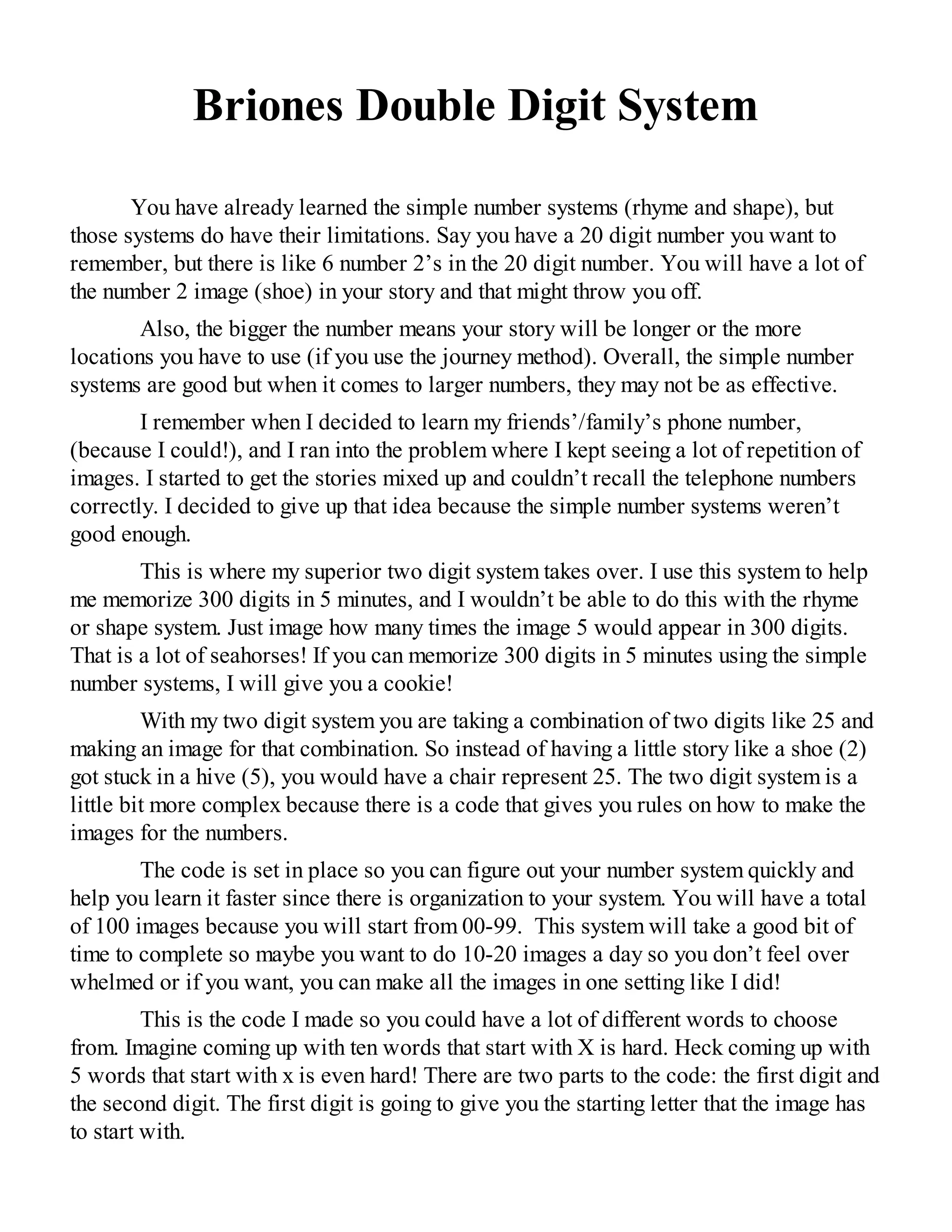 Briones Double Digit System
You have already learned the simple number systems (rhyme and shape), but
those systems do have their limitations. Say you have a 20 digit number you want to
remember, but there is like 6 number 2’s in the 20 digit number. You will have a lot of
the number 2 image (shoe) in your story and that might throw you off.
Also, the bigger the number means your story will be longer or the more
locations you have to use (if you use the journey method). Overall, the simple number
systems are good but when it comes to larger numbers, they may not be as effective.
I remember when I decided to learn my friends’/family’s phone number,
(because I could!), and I ran into the problem where I kept seeing a lot of repetition of
images. I started to get the stories mixed up and couldn’t recall the telephone numbers
correctly. I decided to give up that idea because the simple number systems weren’t
good enough.
This is where my superior two digit system takes over. I use this system to help
me memorize 300 digits in 5 minutes, and I wouldn’t be able to do this with the rhyme
or shape system. Just image how many times the image 5 would appear in 300 digits.
That is a lot of seahorses! If you can memorize 300 digits in 5 minutes using the simple
number systems, I will give you a cookie!
With my two digit system you are taking a combination of two digits like 25 and
making an image for that combination. So instead of having a little story like a shoe (2)
got stuck in a hive (5), you would have a chair represent 25. The two digit system is a
little bit more complex because there is a code that gives you rules on how to make the
images for the numbers.
The code is set in place so you can figure out your number system quickly and
help you learn it faster since there is organization to your system. You will have a total
of 100 images because you will start from 00-99. This system will take a good bit of
time to complete so maybe you want to do 10-20 images a day so you don’t feel over
whelmed or if you want, you can make all the images in one setting like I did!
This is the code I made so you could have a lot of different words to choose
from. Imagine coming up with ten words that start with X is hard. Heck coming up with
5 words that start with x is even hard! There are two parts to the code: the first digit and
the second digit. The first digit is going to give you the starting letter that the image has
to start with.
 