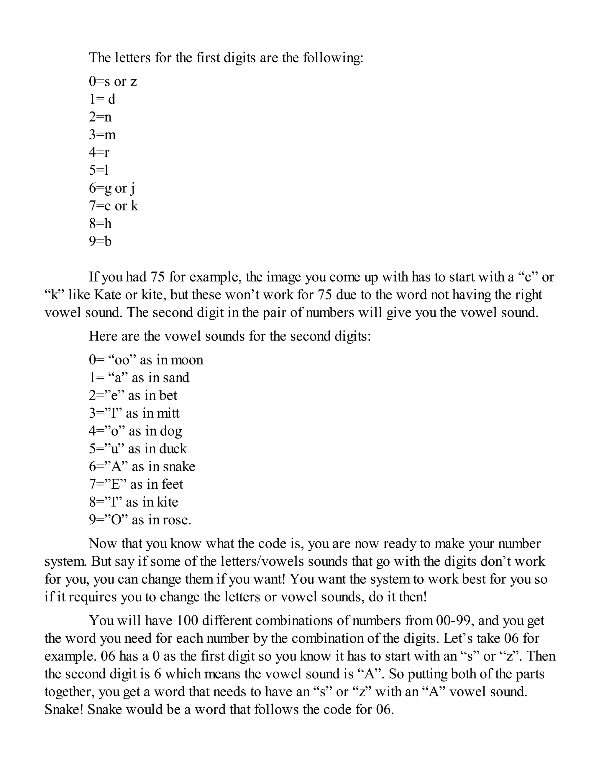 The letters for the first digits are the following:
0=s or z
1= d
2=n
3=m
4=r
5=l
6=g or j
7=c or k
8=h
9=b
If you had 75 for example, the image you come up with has to start with a “c” or
“k” like Kate or kite, but these won’t work for 75 due to the word not having the right
vowel sound. The second digit in the pair of numbers will give you the vowel sound.
Here are the vowel sounds for the second digits:
0= “oo” as in moon
1= “a” as in sand
2=”e” as in bet
3=”I” as in mitt
4=”o” as in dog
5=”u” as in duck
6=”A” as in snake
7=”E” as in feet
8=”I” as in kite
9=”O” as in rose.
Now that you know what the code is, you are now ready to make your number
system. But say if some of the letters/vowels sounds that go with the digits don’t work
for you, you can change them if you want! You want the system to work best for you so
if it requires you to change the letters or vowel sounds, do it then!
You will have 100 different combinations of numbers from 00-99, and you get
the word you need for each number by the combination of the digits. Let’s take 06 for
example. 06 has a 0 as the first digit so you know it has to start with an “s” or “z”. Then
the second digit is 6 which means the vowel sound is “A”. So putting both of the parts
together, you get a word that needs to have an “s” or “z” with an “A” vowel sound.
Snake! Snake would be a word that follows the code for 06.
 
