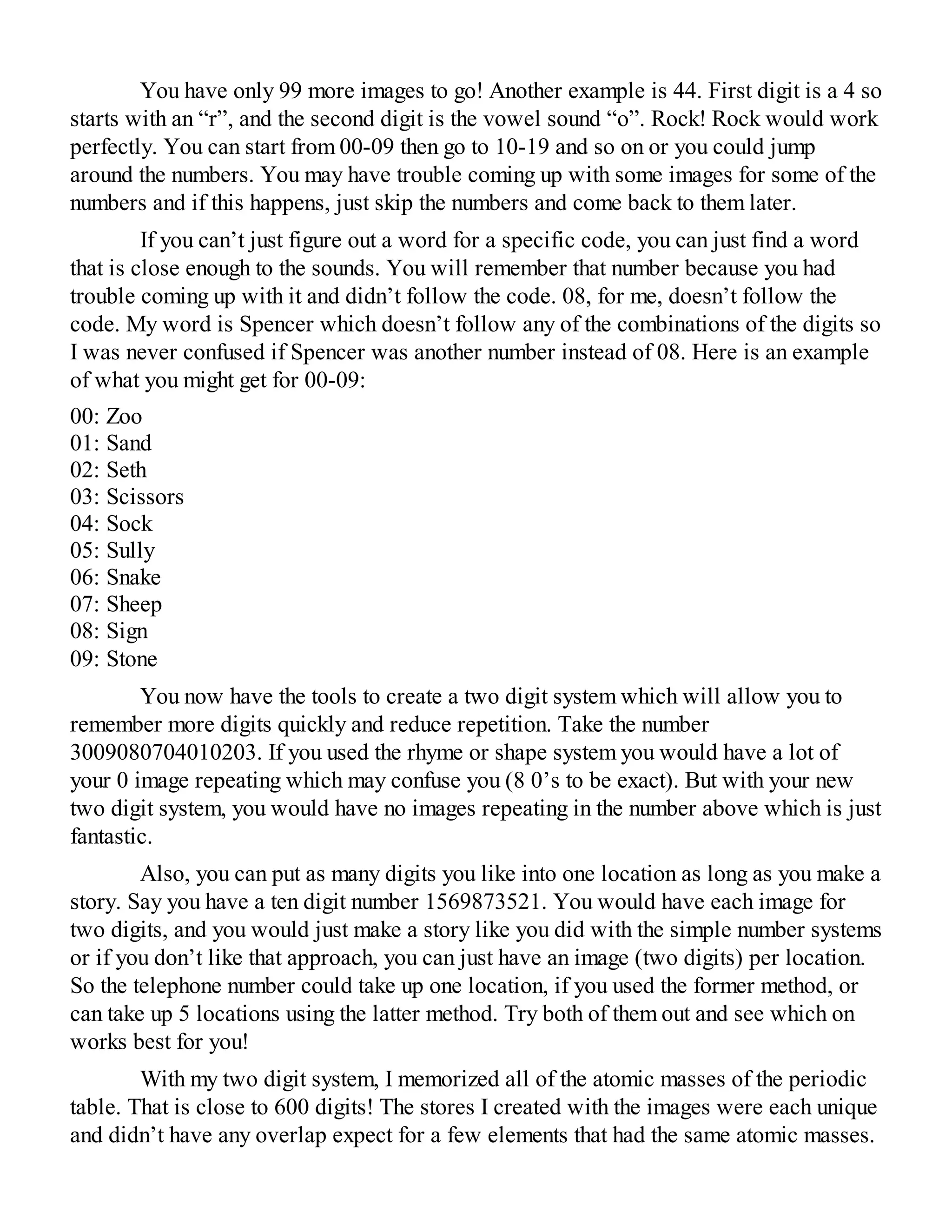 You have only 99 more images to go! Another example is 44. First digit is a 4 so
starts with an “r”, and the second digit is the vowel sound “o”. Rock! Rock would work
perfectly. You can start from 00-09 then go to 10-19 and so on or you could jump
around the numbers. You may have trouble coming up with some images for some of the
numbers and if this happens, just skip the numbers and come back to them later.
If you can’t just figure out a word for a specific code, you can just find a word
that is close enough to the sounds. You will remember that number because you had
trouble coming up with it and didn’t follow the code. 08, for me, doesn’t follow the
code. My word is Spencer which doesn’t follow any of the combinations of the digits so
I was never confused if Spencer was another number instead of 08. Here is an example
of what you might get for 00-09:
00: Zoo
01: Sand
02: Seth
03: Scissors
04: Sock
05: Sully
06: Snake
07: Sheep
08: Sign
09: Stone
You now have the tools to create a two digit system which will allow you to
remember more digits quickly and reduce repetition. Take the number
3009080704010203. If you used the rhyme or shape system you would have a lot of
your 0 image repeating which may confuse you (8 0’s to be exact). But with your new
two digit system, you would have no images repeating in the number above which is just
fantastic.
Also, you can put as many digits you like into one location as long as you make a
story. Say you have a ten digit number 1569873521. You would have each image for
two digits, and you would just make a story like you did with the simple number systems
or if you don’t like that approach, you can just have an image (two digits) per location.
So the telephone number could take up one location, if you used the former method, or
can take up 5 locations using the latter method. Try both of them out and see which on
works best for you!
With my two digit system, I memorized all of the atomic masses of the periodic
table. That is close to 600 digits! The stores I created with the images were each unique
and didn’t have any overlap expect for a few elements that had the same atomic masses.
 