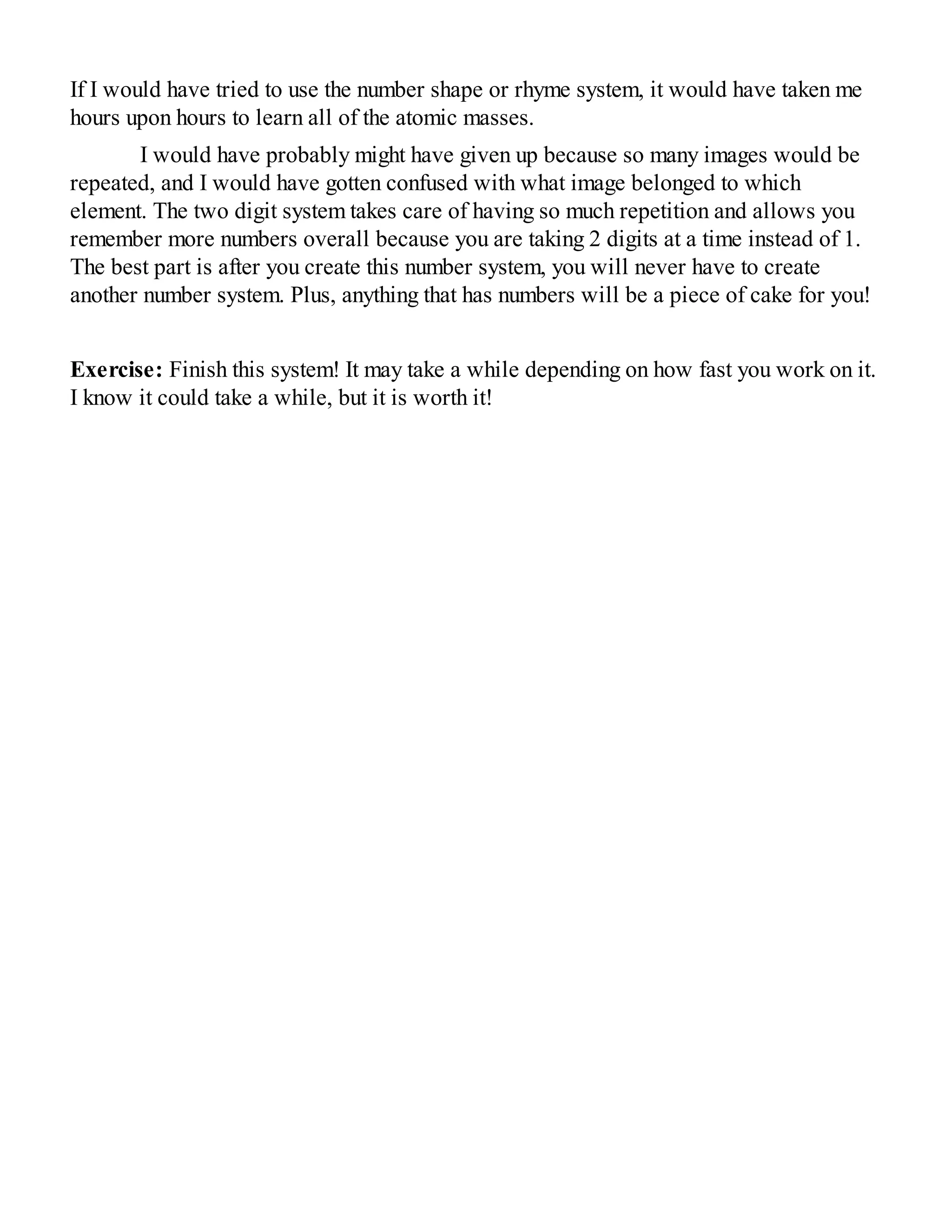 If I would have tried to use the number shape or rhyme system, it would have taken me
hours upon hours to learn all of the atomic masses.
I would have probably might have given up because so many images would be
repeated, and I would have gotten confused with what image belonged to which
element. The two digit system takes care of having so much repetition and allows you
remember more numbers overall because you are taking 2 digits at a time instead of 1.
The best part is after you create this number system, you will never have to create
another number system. Plus, anything that has numbers will be a piece of cake for you!
Exercise: Finish this system! It may take a while depending on how fast you work on it.
I know it could take a while, but it is worth it!
 