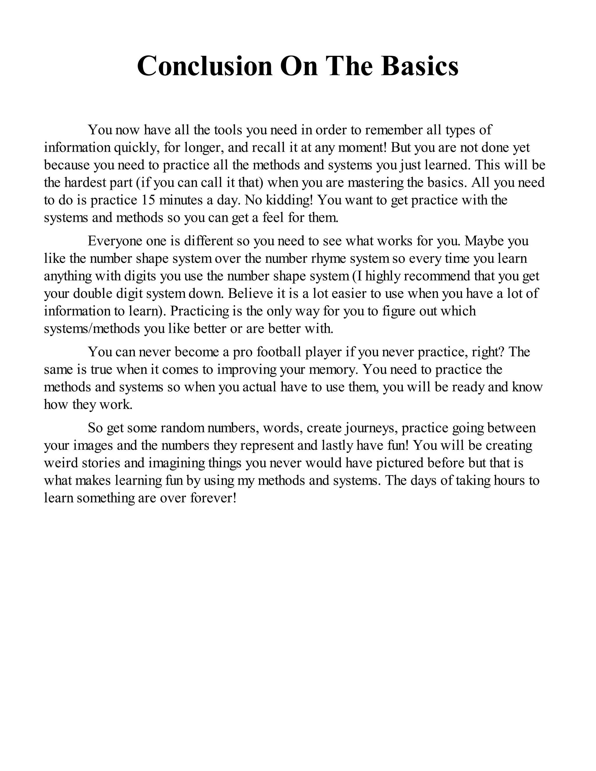 Conclusion On The Basics
You now have all the tools you need in order to remember all types of
information quickly, for longer, and recall it at any moment! But you are not done yet
because you need to practice all the methods and systems you just learned. This will be
the hardest part (if you can call it that) when you are mastering the basics. All you need
to do is practice 15 minutes a day. No kidding! You want to get practice with the
systems and methods so you can get a feel for them.
Everyone one is different so you need to see what works for you. Maybe you
like the number shape system over the number rhyme system so every time you learn
anything with digits you use the number shape system (I highly recommend that you get
your double digit system down. Believe it is a lot easier to use when you have a lot of
information to learn). Practicing is the only way for you to figure out which
systems/methods you like better or are better with.
You can never become a pro football player if you never practice, right? The
same is true when it comes to improving your memory. You need to practice the
methods and systems so when you actual have to use them, you will be ready and know
how they work.
So get some random numbers, words, create journeys, practice going between
your images and the numbers they represent and lastly have fun! You will be creating
weird stories and imagining things you never would have pictured before but that is
what makes learning fun by using my methods and systems. The days of taking hours to
learn something are over forever!
 