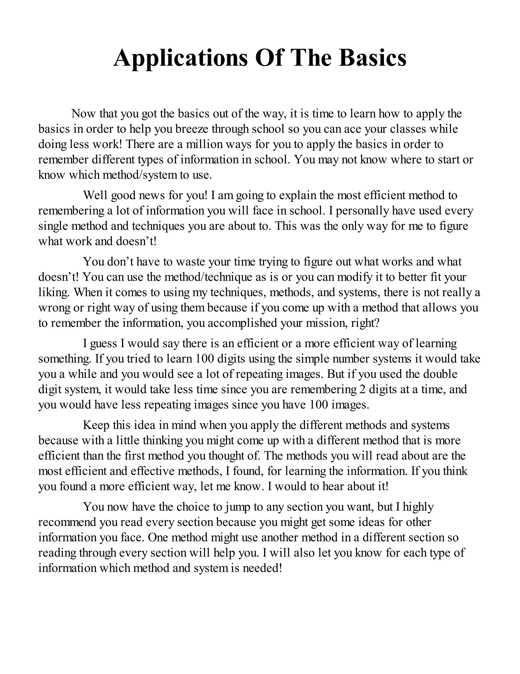 Applications Of The Basics
Now that you got the basics out of the way, it is time to learn how to apply the
basics in order to help you breeze through school so you can ace your classes while
doing less work! There are a million ways for you to apply the basics in order to
remember different types of information in school. You may not know where to start or
know which method/system to use.
Well good news for you! I am going to explain the most efficient method to
remembering a lot of information you will face in school. I personally have used every
single method and techniques you are about to. This was the only way for me to figure
what work and doesn’t!
You don’t have to waste your time trying to figure out what works and what
doesn’t! You can use the method/technique as is or you can modify it to better fit your
liking. When it comes to using my techniques, methods, and systems, there is not really a
wrong or right way of using them because if you come up with a method that allows you
to remember the information, you accomplished your mission, right?
I guess I would say there is an efficient or a more efficient way of learning
something. If you tried to learn 100 digits using the simple number systems it would take
you a while and you would see a lot of repeating images. But if you used the double
digit system, it would take less time since you are remembering 2 digits at a time, and
you would have less repeating images since you have 100 images.
Keep this idea in mind when you apply the different methods and systems
because with a little thinking you might come up with a different method that is more
efficient than the first method you thought of. The methods you will read about are the
most efficient and effective methods, I found, for learning the information. If you think
you found a more efficient way, let me know. I would to hear about it!
You now have the choice to jump to any section you want, but I highly
recommend you read every section because you might get some ideas for other
information you face. One method might use another method in a different section so
reading through every section will help you. I will also let you know for each type of
information which method and system is needed!
 
