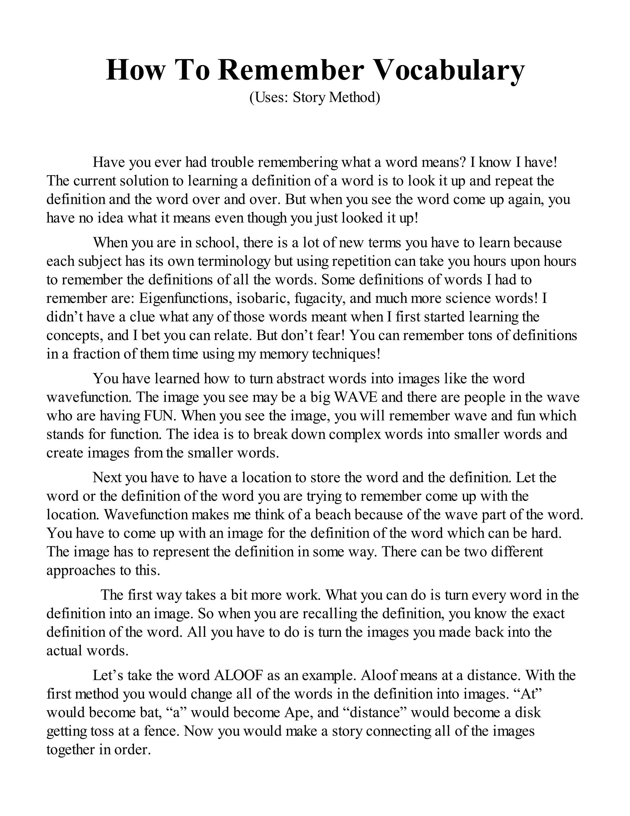 How To Remember Vocabulary
(Uses: Story Method)
Have you ever had trouble remembering what a word means? I know I have!
The current solution to learning a definition of a word is to look it up and repeat the
definition and the word over and over. But when you see the word come up again, you
have no idea what it means even though you just looked it up!
When you are in school, there is a lot of new terms you have to learn because
each subject has its own terminology but using repetition can take you hours upon hours
to remember the definitions of all the words. Some definitions of words I had to
remember are: Eigenfunctions, isobaric, fugacity, and much more science words! I
didn’t have a clue what any of those words meant when I first started learning the
concepts, and I bet you can relate. But don’t fear! You can remember tons of definitions
in a fraction of them time using my memory techniques!
You have learned how to turn abstract words into images like the word
wavefunction. The image you see may be a big WAVE and there are people in the wave
who are having FUN. When you see the image, you will remember wave and fun which
stands for function. The idea is to break down complex words into smaller words and
create images from the smaller words.
Next you have to have a location to store the word and the definition. Let the
word or the definition of the word you are trying to remember come up with the
location. Wavefunction makes me think of a beach because of the wave part of the word.
You have to come up with an image for the definition of the word which can be hard.
The image has to represent the definition in some way. There can be two different
approaches to this.
The first way takes a bit more work. What you can do is turn every word in the
definition into an image. So when you are recalling the definition, you know the exact
definition of the word. All you have to do is turn the images you made back into the
actual words.
Let’s take the word ALOOF as an example. Aloof means at a distance. With the
first method you would change all of the words in the definition into images. “At”
would become bat, “a” would become Ape, and “distance” would become a disk
getting toss at a fence. Now you would make a story connecting all of the images
together in order.
 