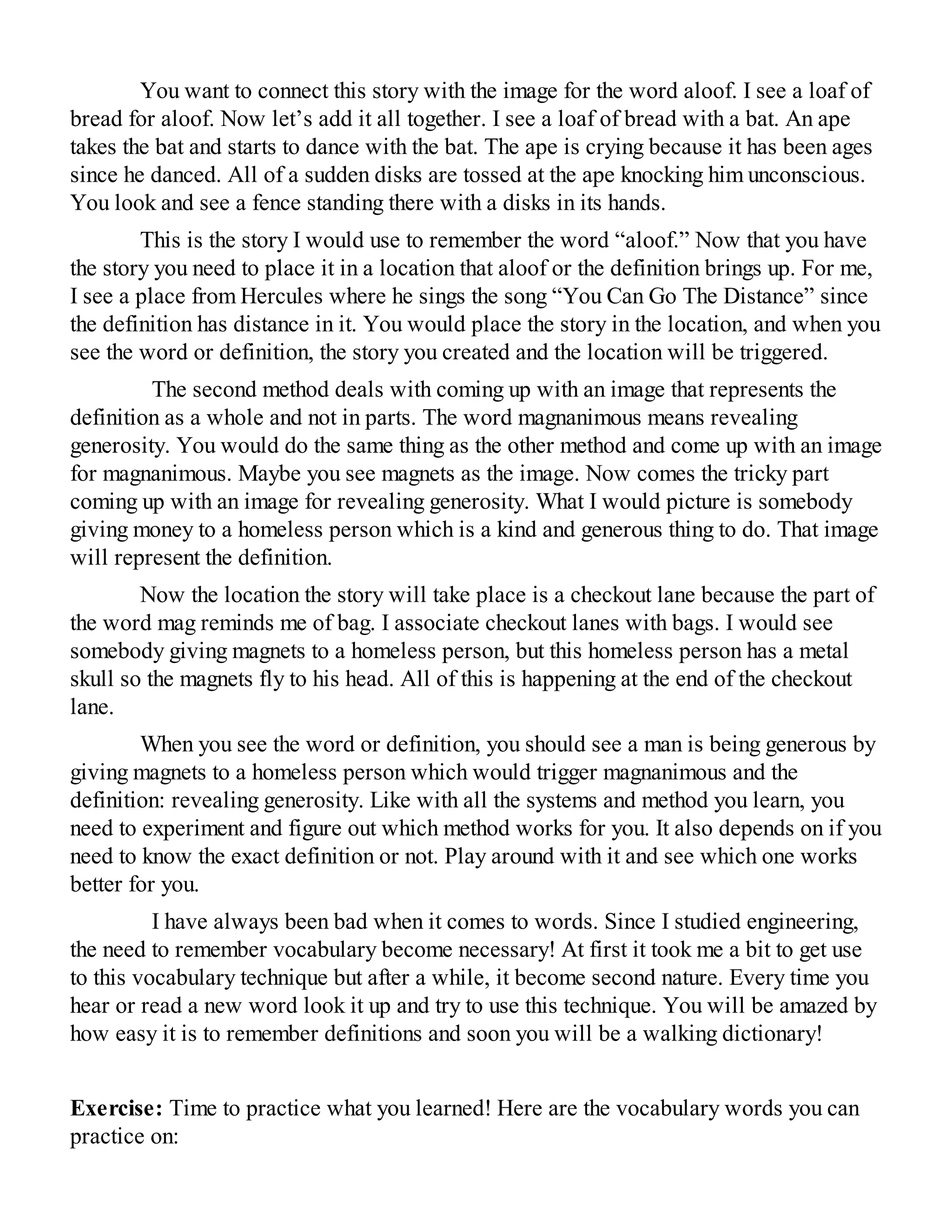 You want to connect this story with the image for the word aloof. I see a loaf of
bread for aloof. Now let’s add it all together. I see a loaf of bread with a bat. An ape
takes the bat and starts to dance with the bat. The ape is crying because it has been ages
since he danced. All of a sudden disks are tossed at the ape knocking him unconscious.
You look and see a fence standing there with a disks in its hands.
This is the story I would use to remember the word “aloof.” Now that you have
the story you need to place it in a location that aloof or the definition brings up. For me,
I see a place from Hercules where he sings the song “You Can Go The Distance” since
the definition has distance in it. You would place the story in the location, and when you
see the word or definition, the story you created and the location will be triggered.
The second method deals with coming up with an image that represents the
definition as a whole and not in parts. The word magnanimous means revealing
generosity. You would do the same thing as the other method and come up with an image
for magnanimous. Maybe you see magnets as the image. Now comes the tricky part
coming up with an image for revealing generosity. What I would picture is somebody
giving money to a homeless person which is a kind and generous thing to do. That image
will represent the definition.
Now the location the story will take place is a checkout lane because the part of
the word mag reminds me of bag. I associate checkout lanes with bags. I would see
somebody giving magnets to a homeless person, but this homeless person has a metal
skull so the magnets fly to his head. All of this is happening at the end of the checkout
lane.
When you see the word or definition, you should see a man is being generous by
giving magnets to a homeless person which would trigger magnanimous and the
definition: revealing generosity. Like with all the systems and method you learn, you
need to experiment and figure out which method works for you. It also depends on if you
need to know the exact definition or not. Play around with it and see which one works
better for you.
I have always been bad when it comes to words. Since I studied engineering,
the need to remember vocabulary become necessary! At first it took me a bit to get use
to this vocabulary technique but after a while, it become second nature. Every time you
hear or read a new word look it up and try to use this technique. You will be amazed by
how easy it is to remember definitions and soon you will be a walking dictionary!
Exercise: Time to practice what you learned! Here are the vocabulary words you can
practice on:
 