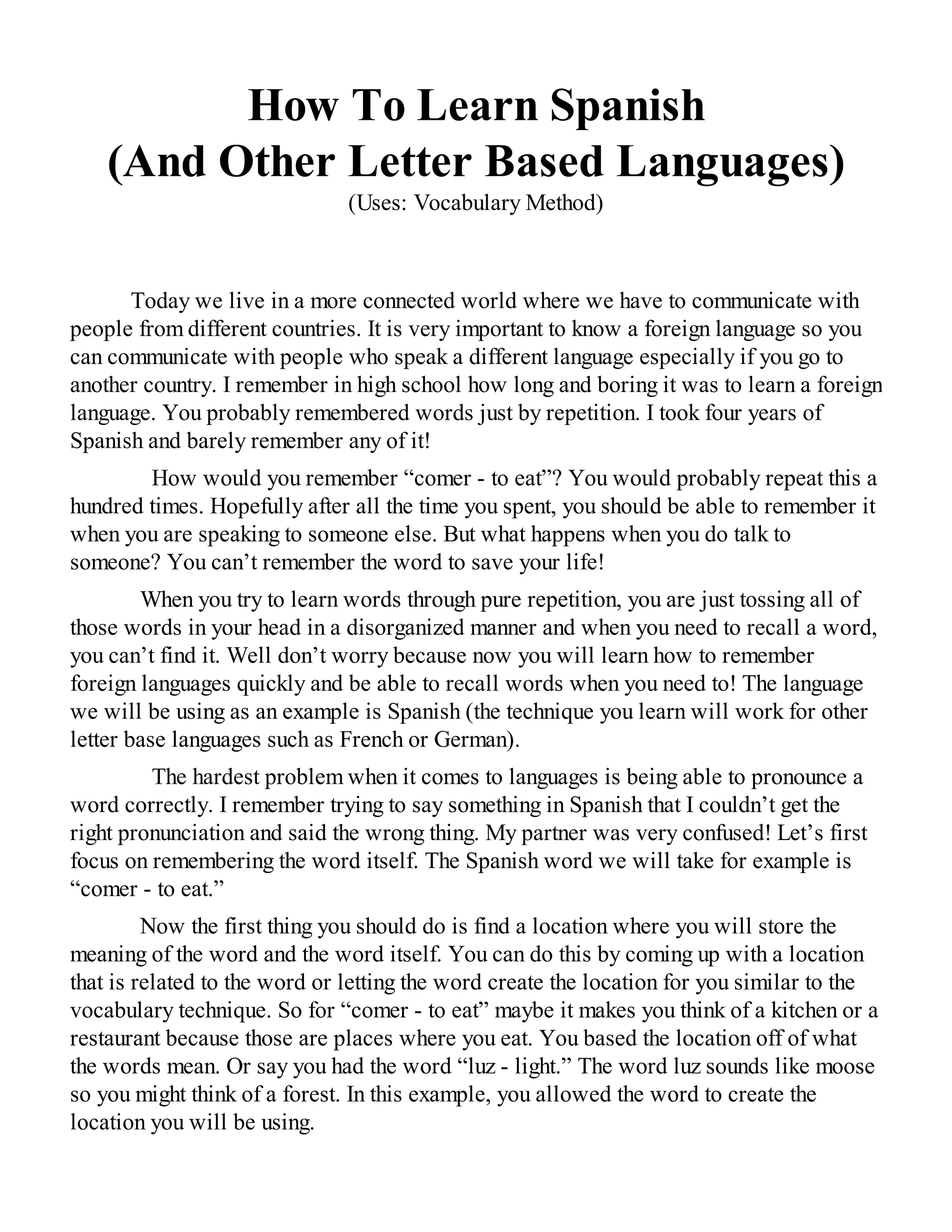 How To Learn Spanish
(And Other Letter Based Languages)
(Uses: Vocabulary Method)
Today we live in a more connected world where we have to communicate with
people from different countries. It is very important to know a foreign language so you
can communicate with people who speak a different language especially if you go to
another country. I remember in high school how long and boring it was to learn a foreign
language. You probably remembered words just by repetition. I took four years of
Spanish and barely remember any of it!
How would you remember “comer - to eat”? You would probably repeat this a
hundred times. Hopefully after all the time you spent, you should be able to remember it
when you are speaking to someone else. But what happens when you do talk to
someone? You can’t remember the word to save your life!
When you try to learn words through pure repetition, you are just tossing all of
those words in your head in a disorganized manner and when you need to recall a word,
you can’t find it. Well don’t worry because now you will learn how to remember
foreign languages quickly and be able to recall words when you need to! The language
we will be using as an example is Spanish (the technique you learn will work for other
letter base languages such as French or German).
The hardest problem when it comes to languages is being able to pronounce a
word correctly. I remember trying to say something in Spanish that I couldn’t get the
right pronunciation and said the wrong thing. My partner was very confused! Let’s first
focus on remembering the word itself. The Spanish word we will take for example is
“comer - to eat.”
Now the first thing you should do is find a location where you will store the
meaning of the word and the word itself. You can do this by coming up with a location
that is related to the word or letting the word create the location for you similar to the
vocabulary technique. So for “comer - to eat” maybe it makes you think of a kitchen or a
restaurant because those are places where you eat. You based the location off of what
the words mean. Or say you had the word “luz - light.” The word luz sounds like moose
so you might think of a forest. In this example, you allowed the word to create the
location you will be using.
 