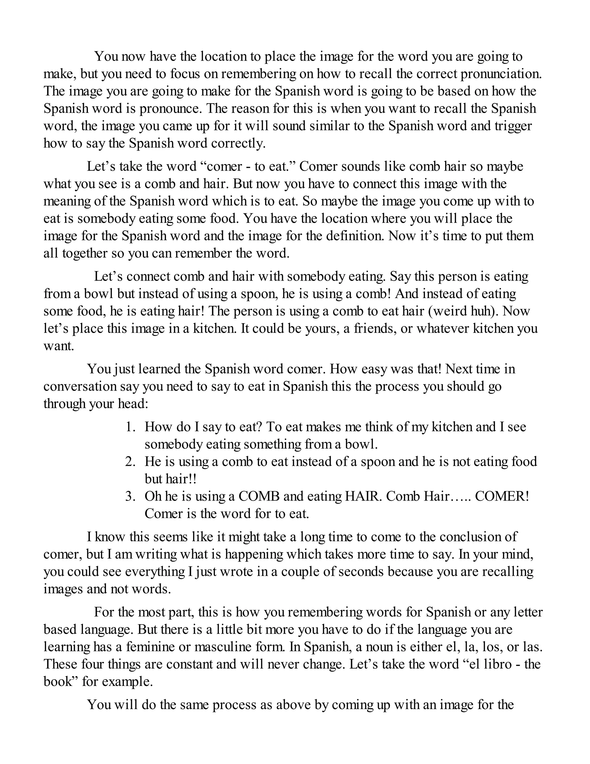 You now have the location to place the image for the word you are going to
make, but you need to focus on remembering on how to recall the correct pronunciation.
The image you are going to make for the Spanish word is going to be based on how the
Spanish word is pronounce. The reason for this is when you want to recall the Spanish
word, the image you came up for it will sound similar to the Spanish word and trigger
how to say the Spanish word correctly.
Let’s take the word “comer - to eat.” Comer sounds like comb hair so maybe
what you see is a comb and hair. But now you have to connect this image with the
meaning of the Spanish word which is to eat. So maybe the image you come up with to
eat is somebody eating some food. You have the location where you will place the
image for the Spanish word and the image for the definition. Now it’s time to put them
all together so you can remember the word.
Let’s connect comb and hair with somebody eating. Say this person is eating
from a bowl but instead of using a spoon, he is using a comb! And instead of eating
some food, he is eating hair! The person is using a comb to eat hair (weird huh). Now
let’s place this image in a kitchen. It could be yours, a friends, or whatever kitchen you
want.
You just learned the Spanish word comer. How easy was that! Next time in
conversation say you need to say to eat in Spanish this the process you should go
through your head:
1. How do I say to eat? To eat makes me think of my kitchen and I see
somebody eating something from a bowl.
2. He is using a comb to eat instead of a spoon and he is not eating food
but hair!!
3. Oh he is using a COMB and eating HAIR. Comb Hair….. COMER!
Comer is the word for to eat.
I know this seems like it might take a long time to come to the conclusion of
comer, but I am writing what is happening which takes more time to say. In your mind,
you could see everything I just wrote in a couple of seconds because you are recalling
images and not words.
For the most part, this is how you remembering words for Spanish or any letter
based language. But there is a little bit more you have to do if the language you are
learning has a feminine or masculine form. In Spanish, a noun is either el, la, los, or las.
These four things are constant and will never change. Let’s take the word “el libro - the
book” for example.
You will do the same process as above by coming up with an image for the
 