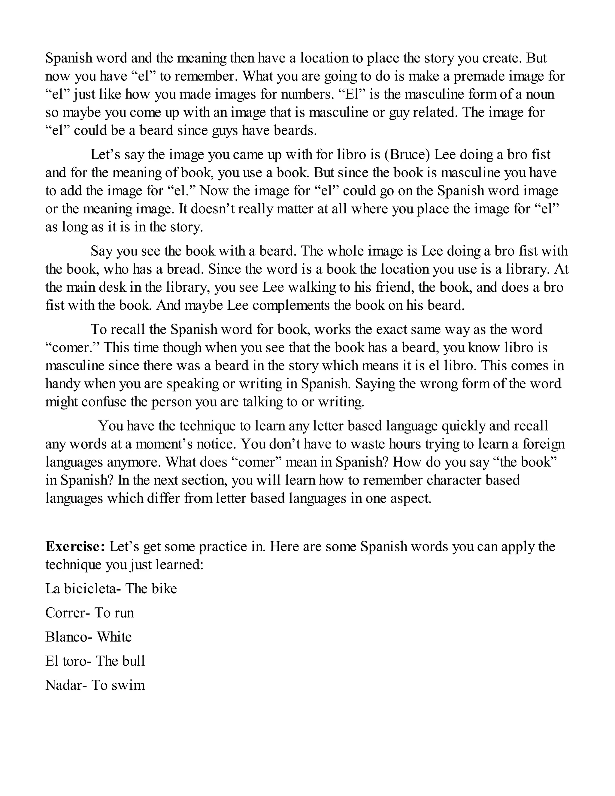 Spanish word and the meaning then have a location to place the story you create. But
now you have “el” to remember. What you are going to do is make a premade image for
“el” just like how you made images for numbers. “El” is the masculine form of a noun
so maybe you come up with an image that is masculine or guy related. The image for
“el” could be a beard since guys have beards.
Let’s say the image you came up with for libro is (Bruce) Lee doing a bro fist
and for the meaning of book, you use a book. But since the book is masculine you have
to add the image for “el.” Now the image for “el” could go on the Spanish word image
or the meaning image. It doesn’t really matter at all where you place the image for “el”
as long as it is in the story.
Say you see the book with a beard. The whole image is Lee doing a bro fist with
the book, who has a bread. Since the word is a book the location you use is a library. At
the main desk in the library, you see Lee walking to his friend, the book, and does a bro
fist with the book. And maybe Lee complements the book on his beard.
To recall the Spanish word for book, works the exact same way as the word
“comer.” This time though when you see that the book has a beard, you know libro is
masculine since there was a beard in the story which means it is el libro. This comes in
handy when you are speaking or writing in Spanish. Saying the wrong form of the word
might confuse the person you are talking to or writing.
You have the technique to learn any letter based language quickly and recall
any words at a moment’s notice. You don’t have to waste hours trying to learn a foreign
languages anymore. What does “comer” mean in Spanish? How do you say “the book”
in Spanish? In the next section, you will learn how to remember character based
languages which differ from letter based languages in one aspect.
Exercise: Let’s get some practice in. Here are some Spanish words you can apply the
technique you just learned:
La bicicleta- The bike
Correr- To run
Blanco- White
El toro- The bull
Nadar- To swim
 