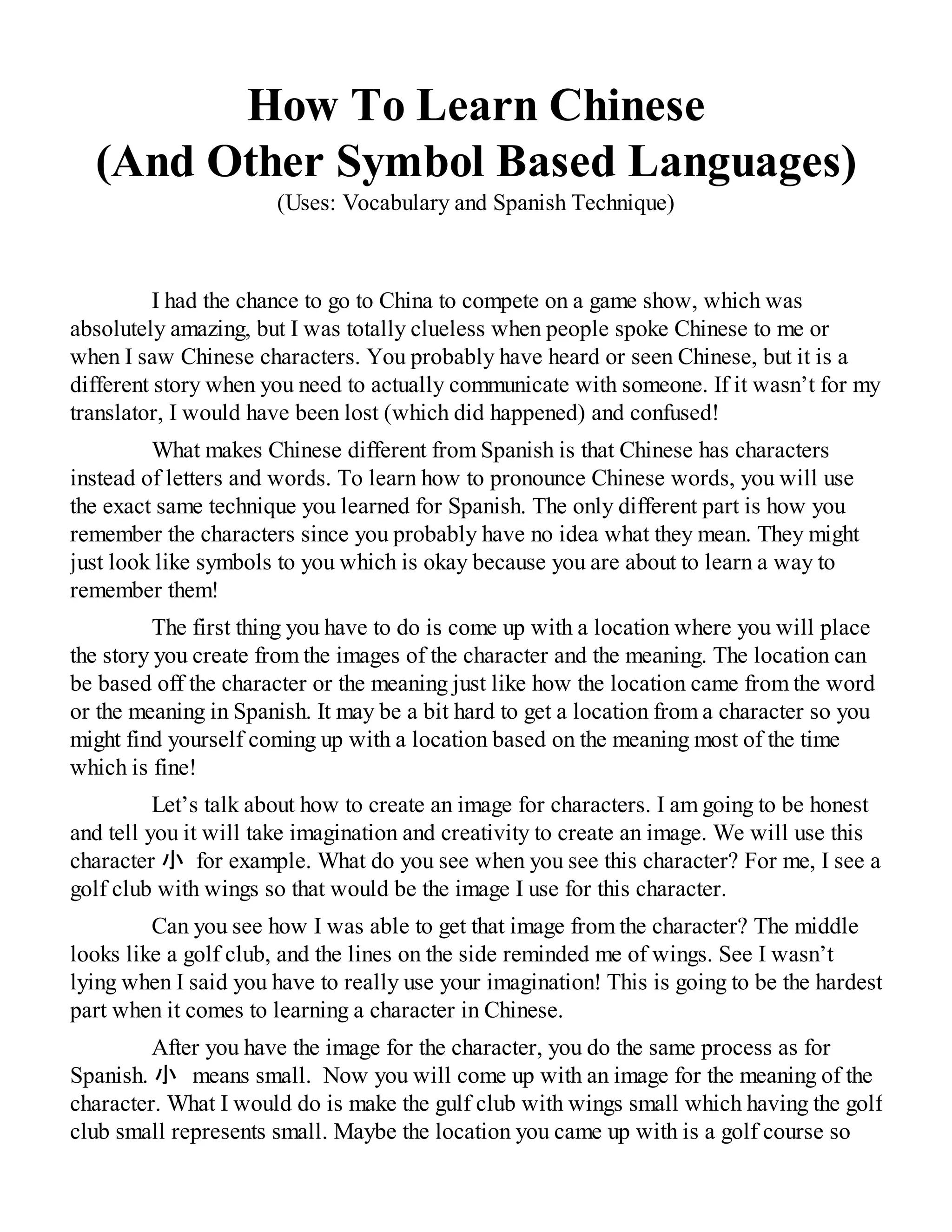 How To Learn Chinese
(And Other Symbol Based Languages)
(Uses: Vocabulary and Spanish Technique)
I had the chance to go to China to compete on a game show, which was
absolutely amazing, but I was totally clueless when people spoke Chinese to me or
when I saw Chinese characters. You probably have heard or seen Chinese, but it is a
different story when you need to actually communicate with someone. If it wasn’t for my
translator, I would have been lost (which did happened) and confused!
What makes Chinese different from Spanish is that Chinese has characters
instead of letters and words. To learn how to pronounce Chinese words, you will use
the exact same technique you learned for Spanish. The only different part is how you
remember the characters since you probably have no idea what they mean. They might
just look like symbols to you which is okay because you are about to learn a way to
remember them!
The first thing you have to do is come up with a location where you will place
the story you create from the images of the character and the meaning. The location can
be based off the character or the meaning just like how the location came from the word
or the meaning in Spanish. It may be a bit hard to get a location from a character so you
might find yourself coming up with a location based on the meaning most of the time
which is fine!
Let’s talk about how to create an image for characters. I am going to be honest
and tell you it will take imagination and creativity to create an image. We will use this
character 小 for example. What do you see when you see this character? For me, I see a
golf club with wings so that would be the image I use for this character.
Can you see how I was able to get that image from the character? The middle
looks like a golf club, and the lines on the side reminded me of wings. See I wasn’t
lying when I said you have to really use your imagination! This is going to be the hardest
part when it comes to learning a character in Chinese.
After you have the image for the character, you do the same process as for
Spanish. 小　means small. Now you will come up with an image for the meaning of the
character. What I would do is make the gulf club with wings small which having the golf
club small represents small. Maybe the location you came up with is a golf course so
 