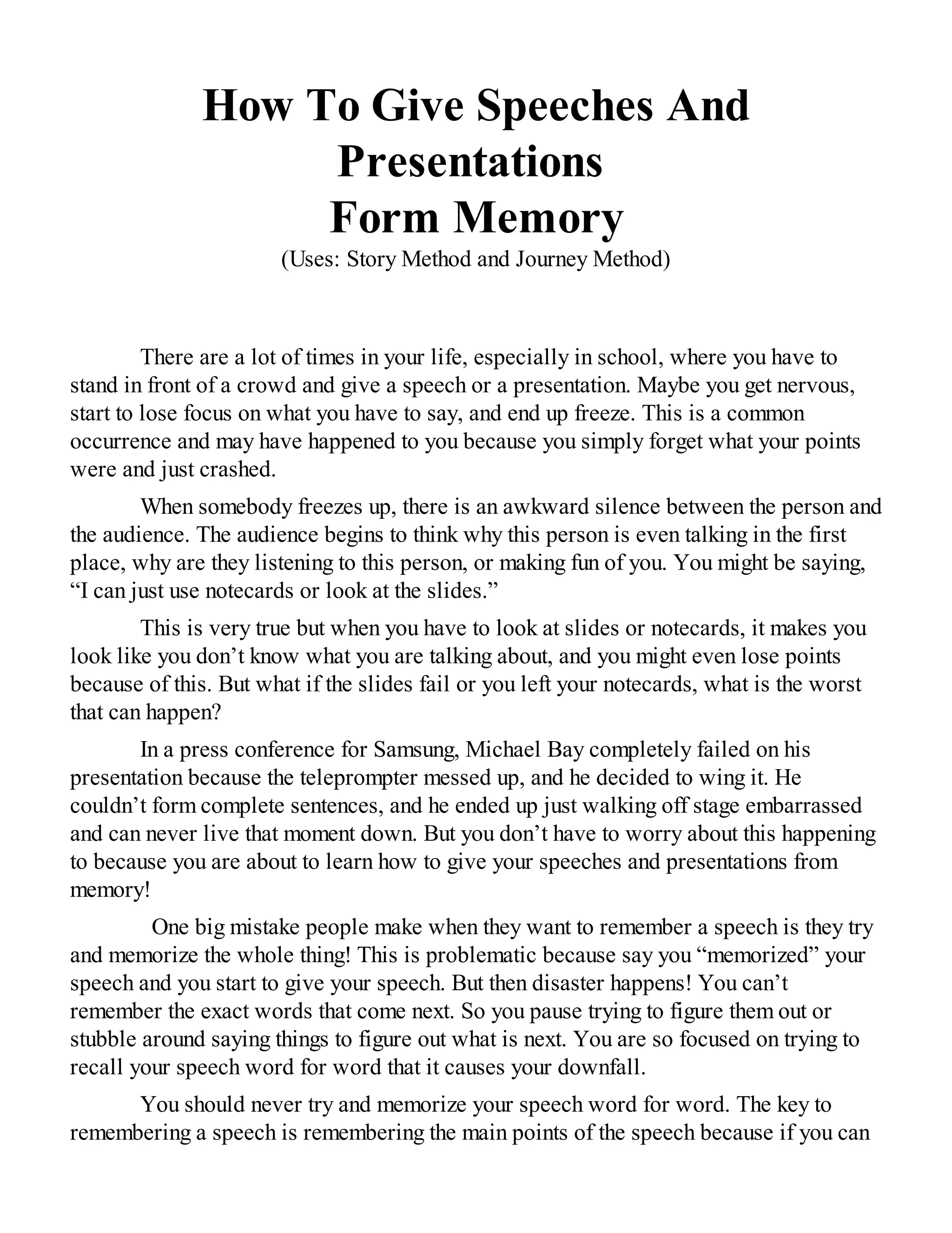 How To Give Speeches And
Presentations
Form Memory
(Uses: Story Method and Journey Method)
There are a lot of times in your life, especially in school, where you have to
stand in front of a crowd and give a speech or a presentation. Maybe you get nervous,
start to lose focus on what you have to say, and end up freeze. This is a common
occurrence and may have happened to you because you simply forget what your points
were and just crashed.
When somebody freezes up, there is an awkward silence between the person and
the audience. The audience begins to think why this person is even talking in the first
place, why are they listening to this person, or making fun of you. You might be saying,
“I can just use notecards or look at the slides.”
This is very true but when you have to look at slides or notecards, it makes you
look like you don’t know what you are talking about, and you might even lose points
because of this. But what if the slides fail or you left your notecards, what is the worst
that can happen?
In a press conference for Samsung, Michael Bay completely failed on his
presentation because the teleprompter messed up, and he decided to wing it. He
couldn’t form complete sentences, and he ended up just walking off stage embarrassed
and can never live that moment down. But you don’t have to worry about this happening
to because you are about to learn how to give your speeches and presentations from
memory!
One big mistake people make when they want to remember a speech is they try
and memorize the whole thing! This is problematic because say you “memorized” your
speech and you start to give your speech. But then disaster happens! You can’t
remember the exact words that come next. So you pause trying to figure them out or
stubble around saying things to figure out what is next. You are so focused on trying to
recall your speech word for word that it causes your downfall.
You should never try and memorize your speech word for word. The key to
remembering a speech is remembering the main points of the speech because if you can
 